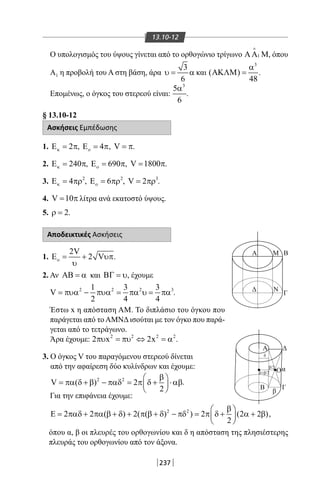 237
13.10-12
Ο υπολογισμός του ύψους γίνεται από το ορθογώνιο τρίγωνο 1ΑΑ Μ

, όπου
Α1 η προβολή του Α στη βάση, άρα
3
6
υ= α και
3
( )
48
α
ΑΚΛΜ = .
Επομένως, ο όγκος του στερεού είναι:
3
5
6
α
.
§ 13.10-12
Ασκήσεις Εμπέδωσης
1. 2κΕ = π, 4οΕ = π, V = π.
2. 240κΕ = π, 690οΕ = π, V 1800= π.
3. 2
4κΕ = πρ , 2
6οΕ = πρ , 3
V 2= πρ .
4. V 10= π λίτρα ανά εκατοστό ύψους.
5. 2ρ = .
Αποδεικτικές Ασκήσεις
1.
2V
2 VοΕ= + υπ
υ
.
Α
Α
Δ Ν
Γ
Μ Β
Δ
Γ
Οα
β
δ+β/2
β/2
δ
Β
2. Αν ΑΒ = α και ΒΓ = υ, έχουμε
2 2 2 31 3 3
V
2 4 4
= πυα − πυα = πα υ= πα .
Έστω x η απόσταση AM. Το διπλάσιο του όγκου που
παράγεται από το ΑΜΝΔ ισούται με τον όγκο που παρά-
γεται από το τετράγωνο.
Άρα έχουμε: 2 2 2 2
2 x 2xπυ = πυ ⇔ = α .
3. Ο όγκος V του παραγόμενου στερεού δίνεται
από την αφαίρεση δύο κυλίνδρων και έχουμε:
2 2
V ( ) 2
2
β 
= πα δ + β − παδ = π δ + ⋅αβ 
 
.
Για την επιφάνεια έχουμε:
2 2
2 2 ( ) 2( ( ) ) 2 (2 2 )
2
β 
Ε= παδ + πα β + δ + π β + δ − πδ = π δ + α + β 
 
,
όπου α, β οι πλευρές του ορθογωνίου και δ η απόσταση της πλησιέστερης
πλευράς του ορθογωνίου από τον άξονα.
22-0017-02.indd 237 6/2/2014 3:43:24 µµ
 