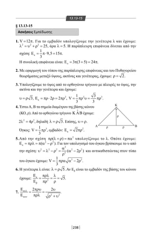 238
13.13-15
§ 13.13-15
Ασκήσεις Εμπέδωσης
1. V 12= π. Για το εμβαδόν υπολογίζουμε την γενέτειρα λ και έχουμε:
2 2 2
25λ = υ + ρ = , άρα 5λ = . Η παράπλευρη επιφάνεια δίνεται από την
σχέση:
1
9,5 15
3
κΕ = π⋅ = π.
Η συνολική επιφάνεια είναι: 3 (3 5) 24οΕ = π + = π.
2. Με εφαρμογή του τύπου της παράπλευρης επιφάνειας και του Πυθαγορείου
θεωρήματος μεταξύ ύψους, ακτίνας και γενέτειρας, έχουμε: 2ρ = .
3. Υπολογίζουμε το ύψος από το ορθογώνιο τρίγωνο με πλευρές το ύψος, την
ακτίνα και την γενέτειρα και έχουμε:
3υ = ρ , 2
2 2κΕ = πρ⋅ ρ = πρ , 2 31 3
V
3 3
= πρ υ= πρ .
4. ΈστωΑ, Β τα σημεία διαμέτρου της βάσης κώνου
(ΚΟ, ρ).Από το ορθογώνιο τρίγωνο Κ ΑΒ

έχουμε:
2 2
2 4λ = ρ , δηλαδή 3λ =ρ . Επίσης, υ = ρ.
Όγκος: 31
V
3
= πρ , εμβαδόν: 2
2κΕ= πρ .
5. Από την σχέση 2
( )πρ λ + ρ = πα υπολογίζουμε το λ. Οπότε έχουμε:
2 2
( )κΕ = πρλ = π α − ρ . Για τον υπολογισμό του όγκου βρίσκουμε το υ από
την σχέση:
2
2 2 2 2 2
2
( 2 )
α
υ = λ − ρ = α − ρ
ρ
και αντικαθιστώντας στον τύπο
του όγκου έχουμε: 2 21
V 2
3
= πρα α − ρ .
6. Η γενέτειρα λ είναι: 5λ =ρ . Αν Εβ είναι το εμβαδόν της βάσης του κώνου
έχουμε: 2
5κ
β
Ε πρλ λ
= = =
Ε πρ ρ
.
7.
2 2
2 2κυλ
κων
Ε πρυ υ
= =
Ε πρλ ρ + υ
.
Α
Κ
ρ ρ
ρ
Β
22-0017-02.indd 238 31/10/2013 5:55:21 μμ
 
