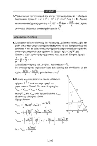 239
13.13-15
8. Υπολογίζουμε την γενέτειρα λ του κώνου χρησιμοποιώντας το Πυθαγόρειο
θεώρημα και έχουμε 2 2 2 2 2 2
15 16λ = υ + ρ = ρ + ρ = ρ . Άρα 4λ = ρ. Από τον
τύπο του αναπτύγματος έχουμε
360
360 360 90
4 4
ρ ρ
ϕ= = = =
λ ρ

  
. Άρα το
ζητούμενο ανάπτυγμα αντιστοιχεί σε γωνία 90
.
Αποδεικτικές Ασκήσεις
1. Αν χωρίσουμε κώνο ακτίνας ρ και γενέτειρας λ με επίπεδο παράλληλο στη
βάση έτσι ώστε ο μικρός κώνος που αποτέμνεται να έχει βάση ακτίνας ρ′ και
γενέτειρα λ′ και το εμβαδόν της κυρτής επιφάνειάς του να είναι το μισό της
αντίστοιχης επιφάνειας του αρχικού, θα έχουμε: 2 ′ ′πρλ= πρ λ . (1)
Έστω κ ο λόγος ομοιότητας της μεγάλης προς τη μικρή βάση και έχουμε:
ρ λ υ
= = = κ
′ ′ ′ρ λ υ
.
Αντικαθιστώντας τα ρ και λ στην (1) προκύπτει 2κ = .
Με ανάλογο τρόπο εργαζόμαστε για τους όγκους που συνδέονται με την
σχέση:
2 2
2
3 3
′ ′πρ υ πρ υ
= , η οποία δίνει 3
2κ = .
2. Ο όγκος VABΓ που παράγεται από το ισόπλευρο
τρίγωνο ΑΒΓ

κατά την περιστροφή του
γύρω από τον άξονα ξ δίνεται από την σχέση:
V V V VΑΒΓ ΑΜΚ ΓΚΛ ΒΜΛΓ= − − .
Όμως VAMK και VΓΛΚ είναι όγκοι κώνων και VBMΛΓ
είναι όγκος κόλουρου κώνου.
Έχουμε λοιπόν:
3
21 8 3
V (2 ) 2 3
3 3
ΚΜΑ
πα
= π α ⋅ α=
2 3
1 3 3 3 9 3
V
3 2 2 8
ΚΛΜ
α πα 
= π ⋅ α= 
 
2 3
21 3 3 3 3 19
V
3 2 2 2 24
ΜΒΓΛ
 α α α πα ⋅ 
= π + α + ⋅α =  
   
.
Άρα
3
3 3
V
4
ΑΒΓ
πα
= .
Γ
Λ
K
Μ
Β Α
3α
60o
30o
α
α
α α
α
ξ
3
2
α
3
3
2
α
⋅
/ 2α
22-0017-02.indd 239 4/11/2013 11:48:05 πμ
 