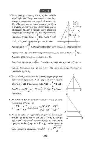 240
13.13-15
3. Έστω (ΚΟ, ρ) ο κώνος και π1, π2 δύο επίπεδα
παράλληλα στη βάση π του κώνου τέτοια, ώστε
οι κυρτές επιφάνειες του μικρού κώνου και των
δύο κόλουρων κώνων στους οποίους χωρίζεται
ο αρχικός κώνος να έχουν ισοδύναμες κυρτές
επιφάνειες. Δηλαδή η καθεμία κυρτή επιφάνεια
να έχει εμβαδόν ίσο με το 1/ 3 του αρχικού κώνου.
Επομένως έχουμε 1 1
1
3
πρ λ = πρλ. Αλλά 2λ = ρ
Γ
Β
ΑΛ
Μ
Ο
Β
Α
Κ
Β
Α Β
Α ΓΓ
Κ ΚΑ= λ
ΚΒ= λ
ΚΓ= λ=2ρ
ρ π
π
π
1
2
2
1ρ2
ρ1
'
' '
και 1 12λ = ρ από την ομοιότητα των βάσεων.
Άρα έχουμε 1
3
3
ρ= ρ. Θεωρούμε τώρα τον κώνο (ΚΜ, ρ2) ο οποίος έχει κυρ-
τή επιφάνεια ίση με τα 2/3 του αρχικού κώνου. Άρα έχουμε 2 2
2
3
πρ λ = πρλ.
Αλλά και πάλι έχουμε 2 22λ = ρ και 2λ = ρ.
Επομένως έχουμε 2
6
3
ρ= ρ. Γνωρίζοντας τα ρ1 και ρ2 υπολογίζουμε τα
ύψη και βρίσκουμε ΚΛ = ρ και 2ΚΜ= ρ με τα οποία προσδιορίζονται
τα επίπεδα π1 και π2.
4. Έστω κώνος που παράγεται από την περιστροφή του
ορθογωνίου τριγώνου ΑΒΓ

γύρω από την κάθετη
πλευρά του ΑΒ. Τότε έχουμε
1
( )
2
εµβ ΑΒΓ= ΑΒ⋅ ΑΓ .
Άρα 21 1
V 2
3 2 3
υ
= πΑΓ ΑΒ⋅ ΑΓ = πρ , όπου V ο όγκος
του κώνου.
5. Αν ΚΑΒ και ΚΑ′Β′ είναι δύο όμοια τρίγωνα με λόγο
ομοιότητας μ θα έχουμε
′ ′ ′Α Β ΚΒ
µ= =
ΑΒ ΚΒ
. Επομένως
2
2
.
′ ′ ′ ′ ′πΑ Β ⋅ΚΒ Α Β
=
πΑΒ⋅ΚΒ ΑΒ
6. Αφού το εμβαδόν της κυρτής επιφάνειας του κώνου
ισούται με το εμβαδόν κύκλου ακτίνας α, έχουμε
2 2
πρλ = πα ⇒ ρλ = α . Αν γνωρίζουμε το ρ από αυτή
τη σχέση υπολογίζουμε το λ. Επίσης, υπολογίζουμε το
ύψος του κώνου και έχουμε
4 4
2 2 α − ρ
υ= λ − ρ =
ρ
.
22-0017-02.indd 240 1/11/2013 7:01:36 μμ
 