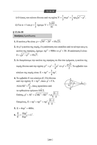 241
13.16-18
i) Ο όγκος του κώνου δίνεται από τη σχέση 2 4 41 1
V
3 3
= πυρ = πρ α − ρ .
ii) Για 1α = και
2
3
ρ = έχουμε
2 65
V
81
= π.
§ 13.16-18
Ασκήσεις Εμπέδωσης
1. Η ακτίνα ρ θα είναι: 2 2
50 20 10 21ρ= − = .
2. Αν ρ′ η ακτίνα της τομής, δ η απόσταση του επιπέδου από το κέντρο και ρ η
ακτίνα της σφαίρας, έχουμε: 2
900 30′ ′πρ= π ⇔ ρ= . Η απόσταση δ είναι:
2 2
10 7′δ= ρ − ρ = .
3. Αν διαιρέσουμε την ακτίνα της σφαίρας σε δύο ίσα τμήματα, η ακτίνα της
τομής δίνεται από την σχέση: 2 2 21 3
4 2
ρ
′ ′ρ = ρ − ρ ⇔ ρ = . Το εμβαδόν του
κύκλου της τομής είναι: 2 23
4
′Ε = πρ = πρ .
Γ Δ
Κ
Β
Α
Σ
4. Το εμβαδόν Ε του κύκλου (Γ, ΓΑ) δίνεται
από την σχέση: 2
′Ε = πρ , όπου ′ρ = ΓΑ.
Αλλά
2
ρ
ΚΓ =
δ
, όπως προκύπτει από
το ορθογώνιο τρίγωνο ΑΚ Σ

.
Επίσης, 2 2 1δ −
′ρ = ΑΓ = ΑΚ − ΚΓ = ρ
δ
.
Επομένως, 2 2 1δ −
′ ′Ε = πρ = πρ = πρ
δ
.
5. 2
4 400Ε= πρ = π.
6.
2
2
2
4
4
Ε πρ
= = λ
′ ′Ε πρ
.
22-0017-02.indd 241 31/10/2013 5:55:22 μμ
 