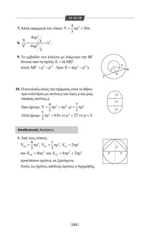 242
13.16-18
7. Απλή εφαρμογή του τύπου: 34
V 36
3
= πρ= π.
8.
3
3
3
4
V 3
4V
3
πρ
= = λ
′′ πρ
.
9. Το εμβαδόν του κύκλου με διάμετρο την ΒΓ
δίνεται από τη σχέση: 2
( )Ε = π ΑΒ .
Αλλά 2 2 2
′ΑΒ = ρ − ρ . Άρα: 2 2
( )′Ε = π ρ − ρ .
10. Ο συνολικός όγκος του σχήματος είναι το άθροι-
σμα κυλίνδρου με ακτίνα ρ και ύψος ρ και μιας
σφαίρας ακτίνας ρ.
Άρα έχουμε: 3 2 34 7
V
3 3
= πρ + πρ ⋅ρ= πρ .
Αλλά έχουμε: 3 37
63 27 3
3
πρ = π ⇔ ρ = ⇔ ρ= .
Αποδεικτικές Ασκήσεις
1. Από τους τύπους
34
V
3
σϕ= πρ , 31
V
3
κν= πρ , 3
V 2κλ = πρ
και 2
4σϕΕ = πρ και 2 2
4 2κλΕ = πρ + πρ
προκύπτουν αμέσως τα ζητούμενα.
Αυτές τις σχέσεις απέδειξε πρώτος ο Αρχιμήδης.
Α
Γ
Β
ρ
ρ
ρ
ρ
ρ
ρ
ρ
ρ
'
22-0017-02.indd 242 31/10/2013 5:55:22 μμ
 