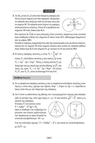 243
13.16-18
2. Αν (Κ, ρ) και (Λ, ρ′) είναι δύο δοσμένες σφαίρες και
Μ ένα κοινό σημείο των δύο σφαιρών, θεωρούμε
το επίπεδο που ορίζεται από τα κέντρα τους και
το σημείο Μ. Το επίπεδο αυτό τέμνει τις σφαίρες
κατά μέγιστους κύκλους. Έστω Ο η προβολή του
σημείου Μ στην διάκεντρο ΚΛ.
Κ
Μ
Λ
Ο
Ο Ο
ρ
ρ
δ
δ
δ
ρ ρ'
Στο τρίγωνο
∆
Κ ΛΜ οι τρεις πλευρές είναι γνωστές, επομένως είναι γνωστή
(και σταθερή) η θέση του σημείου Ο πάνω στην ΚΛ, (Θεώρημα διαμέσων)
και το μήκος ΜΟ.
Επειδή οι σφαίρες σχηματίζονται από την περιστροφή ενός μεγίστου κύκλου,
έπεται ότι το σημείο Μ είναι σημείο κύκλου που κείται σε επίπεδο κάθετο
στην διάκεντρο ΚΛ στο σημείο Ο, με κέντρο το Ο και ακτίνα ΜΟ.
3. Ο όγκος σφαίρας ακτίνας ρ είναι 3
1
4
V
3
= πρ . Ο
όγκος V2 κυλίνδρου ακτίνας ρ και ύψους 2ρ είναι
2 3
2V 2 2= πρ ⋅ ρ = πρ . Τέλος, ο όγκος κώνου V3 με
διάμετρο ίση με ακμή έχει ακτίνα βάσης 3ρ και
ύψος 3ρ, άρα: 2 3
3V 3 3 9=π⋅ ρ ⋅ ρ = πρ . Οι λόγοι
V3:V1 και V2:V1 είναι αντίστοιχα 9:4 και 6:4.
Σύνθετα Θέματα
1. Αν η επιφάνεια σφαίρας ακτίνας ρ και η επιφάνεια κυλίνδρου ακτίνας ρ και
ύψους υ είναι ίσες, έχουμε την σχέση: 2
4 2 2πρ = πρυ ⇔ ρ = υ. Δηλαδή το
ύψος είναι ίσο με την διάμετρο της σφαίρας.
2. Αν δ είναι η απόσταση της βάσης του εγγεγραμμένου κώνου στη σφαίρα
από το κέντρο της, τότε έχει ύψος υ = ρ + δ και ακτίνα 2 2
ρ − δ , όπου ρ η
ακτίνα της σφαίρας.
Ο όγκος V του κώνου είναι:
2 2
V ( )( )= κρ ρ − δ ρ + δ ,
όπου κ σταθερά. Για να βρούμε το
μέγιστο του όγκου μηδενίζουμε
την παράγωγο ως προς δ (κατά τα
γνωστά) και βρίσκουμε 3δ = ρ.
Για τον κύλινδρο έχουμε: 2 2
V 2 ( )= πδ ρ − δ , και κατά τα γνωστά βρίσκου-
με 3δ =ρ.
22-0017-02.indd 243 1/11/2013 7:03:38 μμ
 