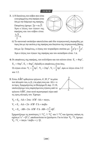 244
13.16-18
3. i) Η διαγώνιος του κύβου που είναι
εγγεγραμμένος στη σφαίρα είναι
ίση με την διάμετρο της σφαίρας.
Επομένως έχουμε: 2 3ρ = α .
Άρα ο λόγος των όγκων της
σφαίρας και του κύβου είναι:
3 3
2
π.
Β
Δ
Γ
Α
ii) Το κανονικό οκτάεδρο αποτελείται από δύο τετραγωνικές πυραμίδες με
ύψος ίσο με την ακτίνα ρ της σφαίρας και διαγώνιο της τετραγωνικής βάσης
ίση με 2ρ. Επομένως, ο όγκος του τετραέδρου ισούται με: 2 32 2
3 3
ρ ρ= ρ .
Άρα ο λόγος των όγκων της σφαίρας και του οκταέδρου είναι: 1:π.
4. Οι επιφάνειες της σφαίρας, του κυλίνδρου και του κώνου είναι: 2
1 4Ε = πρ ,
2
2 4Ε = πρ , 2
3 4Ε = πρ , δηλαδή οι επιφάνειες είναι ίσες.
Οι όγκοι είναι: 3
1
4
V
3
= πρ , 3
2V 2= πρ , 3
3
2
V
3
= πρ , άρα οι λόγοι είναι 3:2
και 1:2.
5. Έστω ΑΒΓ

ορθογώνιο τρίγωνο,Α′, Β′, Γ′ τα μέσα
των πλευρών του, α, β, γ τα μήκη τους και Α∆ = υ
το ύψος. Εφαρμόζοντας το Θεώρημα II, παρ. 13.18,
υπολογίζουμε τους παραγόμενους όγκους από το
τρίγωνο ΑΒΓ

, όταν αυτό περιστραφεί γύρω από
τις τρεις πλευρές του. Έχουμε:
V 2β β
′ ′= Ε ⋅ Α∆ = πα ⋅ Α Β ⋅ Α∆ = παγυ,
V 2γ γ
′ ′= Ε ⋅ Α∆ = π⋅ Α Β ⋅Γ∆ = παβυ
2
V 2 2α α
γ
′ ′= Ε ⋅ ΑΒ = π⋅ Α Β ⋅Γ∆ ⋅ ΑΒ = πβ
α
.
Σχηματίζουμε τις ποσότητες 2
1/ Vα , 2
1/ Vβ και 2
1/ Vγ και έχοντας υπόψη τη
σχέση 2 2 2 2
α υ =β γ , αποδεικνύεται το ζητούμενο. Για το λόγο V / Vβ γ έχουμε:
V / V / /β γ = παγυ παβυ = γ β.
22-0017-02.indd 244 1/11/2013 7:04:11 μμ
 