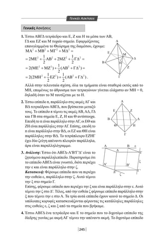 245
Γενικές Ασκήσεις
1. Έστω ΑΒΓΔ τετράεδρο και Ε, Ζ και Η τα μέσα των ΑΒ,
ΓΔ και ΕΖ και Μ τυχαίο σημείο. Εφαρμόζοντας
επανειλημμένα το Θεώρημα της διαμέσου, έχουμε:
2 2 2 2
ΜΑ + ΜΒ + ΜΓ + Μ∆ =
2 2 2 21 1
2 2
2 2
= ΜΕ + ΑΒ + ΜΖ + Γ∆ =
2 2 2 21
2( ) ( )
2
= ΜΕ + ΜΖ + ΑΒ + Γ∆ =
2 2 2 21 1
2(2 ) ( )
2 2
= ΜΗ + ΕΖ + ΑΒ + Γ∆ .
Αλλά στην τελευταία σχέση, όλα τα τμήματα είναι σταθερά εκτός από το
ΜΗ, επομένως το άθροισμα των τετραγώνων γίνεται ελάχιστο αν ΜΗ = 0,
δηλαδή όταν το Μ ταυτίζεται με το Η.
2. Έστω επίπεδο π, παράλληλο στις ακμέςΑΓ και
ΒΔ τετραέδρου ΑΒΓΔ, που βρίσκεται μεταξύ
τους. Το επίπεδο π τέμνει τις ακμέςΑΒ,ΑΔ, ΓΔ
και ΓΒ στα σημεία Ε, Ζ, Η και Θ αντίστοιχα.
Επειδή το π είναι παράλληλο στηνΑΓ, οι ΕΘ και
ΖΗ είναι παράλληλες στηνΑΓ. Επίσης, επειδή το
π είναι παράλληλο στην ΒΔ, οι ΕΖ και ΘΗ είναι
παράλληλες στην ΒΔ. Το τετράπλευρο ΕΖΗΓ
έχει δύο ζεύγη απέναντι πλευρών παράλληλα,
άρα είναι παραλληλόγραμμο.
3. Ανάλυση: Έστω ότι ΑΒΓΔ-Α′Β′Γ′Δ′ είναι το
ζητούμενο παραλληλεπίπεδο. Παρατηρούμε ότι
το επίπεδο ΑΒΓΔ είναι γνωστό, διότι περιέχει
την ε και είναι παράλληλο στην ζ.
Κατασκευή: Φέρουμε επίπεδο που να περιέχει
την ευθεία ε, παράλληλο στην ζ. Αυτό τέμνει
την ξ στο σημείο Γ.
Επίσης, φέρουμε επίπεδο που περιέχει την ξ και είναι παράλληλο στην ε.Αυτό
τέμνει την ζ στοΔ′. Τέλος, από την ευθεία ζ φέρουμε επίπεδο παράλληλο στην
ξ που τέμνει την ε στο Α. Τα τρία αυτά επίπεδα έχουν κοινό το σημείο Δ. Οι
υπόλοιπες κορυφές κατασκευάζονται φέροντας τις κατάλληλες παράλληλες
στις ευθείες ε, ζ και ξ από τα σημεία που βρήκαμε.
4. Έστω ΑΒΓΔ ένα τετράεδρο και Ε το σημείο που το διχοτόμο επίπεδο της
δίεδρης γωνίας με ακμή ΑΓ τέμνει την απέναντι ακμή. Το διχοτόμο επίπεδο
Γενικές Ασκήσεις
Α
Ε
Β
Ζ
Μ
Η
Δ
Γ
Α
Α
Δ
Δ
Β
Γ
ξ
ε
ζ
Ε
Β Δ
Θ Η
Ζ
Γ
A
'
Γ'
Β'
'
22-0017-02.indd 245 31/10/2013 5:55:23 μμ
 