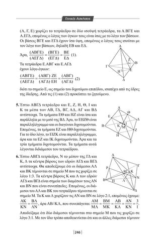 246
(Α, Γ, Ε) χωρίζει το τετράεδρο σε δύο ισοϋψή τετράεδρα, τα Α.ΒΓΕ και
Α.ΕΓΔ, επομένως ο λόγος των όγκων τους είναι ίσος με το λόγο των βάσεων.
Οι βάσεις ΒΓΕ και ΕΓΔ έχουν ίσα ύψη, επομένως ο λόγος τους ισούται με
τον λόγο των βάσεων, δηλαδή ΕΒ και ΕΔ.
Άρα,
( ) ( )
( ) ( )
ΑΒΓΕ ΒΓΕ ΒΕ
= =
ΑΕΓ∆ ΕΓ∆ Ε∆
(1).
Τα τετράεδρα Ε.ΑΒΓ και Ε.ΑΓΔ
έχουν λόγο όγκων:
( ) ( ) ( )
( ) ( ) ( )
ΑΒΓΕ ΑΒΓ ΖΕ ΑΒΓ
= =
ΑΕΓ∆ ΑΓ∆ ΕΗ ΑΓ∆
(2)
διότι το σημείο Ε, ως σημείο του διχοτόμου επιπέδου, ισαπέχει από τις έδρες
της δίεδρης. Από τις (1) και (2) προκύπτει το ζητούμενο.
5. Έστω ΑΒΓΔ τετράεδρο και Ε, Ζ, Η, Θ, I και
Κ τα μέσα των ΑΒ, ΓΔ, ΒΓ, ΑΔ, ΑΓ και ΒΔ
αντίστοιχα. Τα τμήματα ΕΘ και ΗΖ είναι ίσα και
παράλληλα με το μισό της ΒΔ.Άρα, το ΕΗΖΘ είναι
παραλληλόγραμμο και οι διαγώνιοι διχοτομούνται.
Επομένως, τα τμήματα ΕΖ και ΗΘ διχοτομούνται.
Για το ίδιο λόγο, το ΕΙΖΚ είναι παραλληλόγραμμο,
άρα και τα ΕΖ και ΙΚ διχοτομούνται. Άρα και τα
τρία τμήματα διχοτομούνται. Τα τμήματα αυτά
λέγονται διδιάμεσοι του τετραέδρου.
Α
Γ
Δ
Β
Β
Α
Α
B
Ε
Δ
Γ
Η
Ζ
Θ
Δ
Z
Η
Κ Μ
Ι
Ε
Γ
Ρ
N
Μ Κ
ΛΠ
Γενικές Ασκήσεις
6. Έστω ΑΒΓΔ τετράεδρο, Ν το μέσον της ΓΔ και
Κ, Λ τα κέντρα βάρους των εδρών ΑΓΔ και ΒΓΔ
αντίστοιχα. Θα αποδείξουμε ότι οι διάμεσοι ΑΛ
και ΒΚ τέμνονται σε σημείο Μ που τις χωρίζει σε
λόγο 1:3. Τα κέντρα βάρους Κ και Λ των εδρών
ΑΓΔκαι ΒΓΔείναι σημεία των διαμέσων τουςΑΝ
και ΒΝ που είναι συνεπίπεδες. Επομένως, οι διά-
μεσοι τουΑΛ και ΒΚ του τετραέδρου τέμνονται σε
σημείο Μ. Τα Κ καιΛ χωρίζουν τιςΑΝ και ΒΝ σε λόγο 2:1, επομένως έχουμε:
ΑΚ ΒΛ
=
ΚΝ ΛΝ
, άρα ΑΒ//ΚΛ, που συνεπάγεται:
3
1
ΑΜ ΒΜ ΑΒ ΑΝ
= = = =
ΜΛ ΜΚ ΚΛ ΚΝ
.
Αποδείξαμε ότι δύο διάμεσοι τέμνονται στο σημείο Μ που τις χωρίζει σε
λόγο 3:1. Με τον ίδιο τρόπο αποδεικνύεται ότι και οι άλλες διάμεσοι τέμνουν
22-0017-02.indd 246 31/10/2013 5:55:24 μμ
 