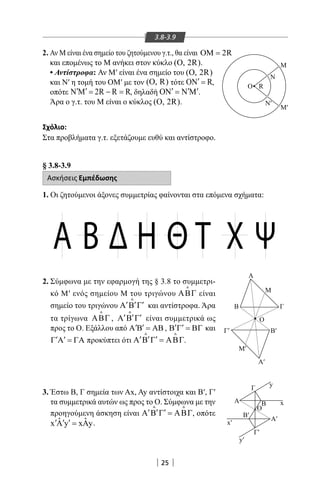25
3.8-3.9
2. Αν Μ είναι ένα σημείο του ζητούμενου γ.τ., θα είναι OM 2R=
και επομένως το Μ ανήκει στον κύκλο (O, 2R).
• Αντίστροφα: Αν Μ′ είναι ένα σημείο του (O, 2R)
και Ν′ η τομή του ΟΜ′ με τον (O, R) τότε ON R′ = ,
οπότε N M 2R R R′ ′ = − = , δηλαδή ON N M′ ′ ′= .
Άρα ο γ.τ. του Μ είναι ο κύκλος (O, 2R).
Σχόλιο:
Στα προβλήματα γ.τ. εξετάζουμε ευθύ και αντίστροφο.
M
Ν
RO
M′
Ν′
§ 3.8-3.9
Ασκήσεις Εμπέδωσης
1. Οι ζητούμενοι άξονες συμμετρίας φαίνονται στα επόμενα σχήματα:
2. Σύμφωνα με την εφαρμογή της § 3.8 το συμμετρι-
κό Μ′ ενός σημείου Μ του τριγώνου ΑΒΓ

είναι
σημείο του τριγώνου ′ ′ ′Α Β Γ

και αντίστροφα. Άρα
τα τρίγωνα ΑΒΓ

, ′ ′ ′Α Β Γ

είναι συμμετρικά ως
προς το Ο. Εξάλλου από A B AB′ ′ = , ′ ′Β Γ = ΒΓ και
′ ′Γ Α = ΓΑ προκύπτει ότι ′ ′ ′Α Β Γ = ΑΒΓ
 
.
3. Έστω Β, Γ σημεία των Ax, Ay αντίστοιχα και Β′, Γ′
τα συμμετρικά αυτών ως προς το Ο. Σύμφωνα με την
προηγούμενη άσκηση είναι ′ ′ ′Α Β Γ = ΑΒΓ
 
, οπότε
ˆ ˆx y x y′ ′ ′Α = Α .
Α Β Δ Η Θ Τ Χ Ψ
Α′
Γ′
x
y
y′
x′
Β′
Α′
Α
Γ
B
Μ′
Γ′ Β′
Ο
Ο
Β Γ
Μ
Α
22-0017-02.indd 25 31/10/2013 5:52:43 μμ
 