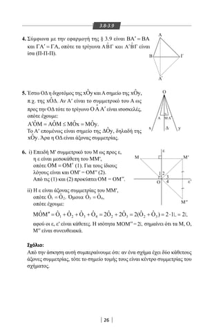 26
3.8-3.9
4. Σύμφωνα με την εφαρμογή της § 3.9 είναι BA BA′ =
και ′ΓΑ = ΓΑ, οπότε τα τρίγωνα ′ΑΒΓ και Α ΒΓ είναι
ίσα (Π-Π-Π).
M''
x
Α Μ Α
M
Ο
M'
ε
ε'
3
1 2
4
y
O
A
B Γ
Α
≀≀
'
'
5. Έστω ΟΔη διχοτόμος της ˆxOy καιΑσημείο της ˆxOy,
π.χ. της ˆxO∆. Αν Α′ είναι το συμμετρικό του Α ως
προς την OΔ τότε το τρίγωνο ′ΟΑΑ

είναι ισοσκελές,
οπότε έχουμε:
ˆ ˆ ˆ ˆx y′Α ΟΜ = ΑΟΜ ≤ ΜΟ = ΜΟ .
Το Α′ επομένως είναι σημείο της ˆ y∆Ο , δηλαδή της
ˆxOy. Άρα η ΟΔ είναι άξονας συμμετρίας.
6. i) Επειδή Μ′ συμμετρικό του Μ ως προς ε,
η ε είναι μεσοκάθετη του MM′,
οπότε ′ΟΜ = ΟΜ (1). Για τους ίδιους
λόγους είναι και ΟΜ′ = ΟΜ′′ (2).
Από τις (1) και (2) προκύπτει .
ii) Η ε είναι άξονας συμμετρίας του MM′,
οπότε ,
οπότε έχουμε:
1 2 3 4 2 3 2 3
ˆ ˆ ˆ ˆ ˆ ˆ ˆ ˆ ˆ2 2 2( ) 2 1′′ΜΟΜ = Ο + Ο + Ο + Ο = Ο + Ο = Ο + Ο = ⋅ 2
αφού οι ε, ε′ είναι κάθετες. Η ισότητα ΜΟΜ = 2′′ σημαίνει ότι τα Μ, Ο,
Μ′′ είναι συνευθειακά.
Σχόλιο:
Από την άσκηση αυτή συμπεραίνουμε ότι: αν ένα σχήμα έχει δύο κάθετους
άξονες συμμετρίας, τότε το σημείο τομής τους είναι κέντρο συμμετρίας του
σχήματος.
22-0017-02.indd 26 31/10/2013 5:52:44 μμ
 