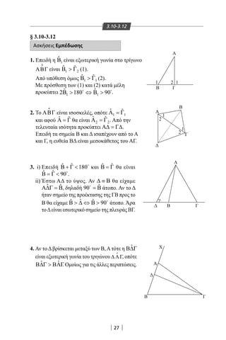 27
3.10-3.12
§ 3.10-3.12
Ασκήσεις Εμπέδωσης
1. Επειδή η 1
ˆB είναι εξωτερική γωνία στο τρίγωνο
∆
ΑΒΓ είναι 1 2
ˆ ˆB  Γ (1).
Από υπόθεση όμως 1 1
ˆ ˆB  Γ (2).
Με πρόσθεση των (1) και (2) κατά μέλη
προκύπτει 1 1
ˆ ˆ2B 180 B 90 ⇔  
.
2. Το ΑΒΓ

είναι ισοσκελές, οπότε 1 1
ˆ ˆΑ =Γ
και αφού ˆ ˆΑ = Γ θα είναι 2 2
ˆ ˆΑ =Γ . Από την
τελευταία ισότητα προκύπτει Α∆ = Γ∆.
Επειδή τα σημεία Β και Δ ισαπέχουν από το Α
και Γ, η ευθεία ΒΔ είναι μεσοκάθετος του ΑΓ.
3. i) Επειδή ˆ ˆ 180Β + Γ  
και ˆ ˆΒ = Γ θα είναι
ˆ ˆ 90Β = Γ  
.
ii) Έστω ΑΔ το ύψος. Αν ∆ ≡ Β θα είχαμε
ˆ ˆΑ∆Γ = Β, δηλαδή ˆ90 = Β
άτοπο. Αν το Δ
ήταν σημείο της προέκτασης της ΓΒ προς το
Β θα είχαμε ˆˆ ˆ 90Β  ∆ ⇔ Β  
άτοπο. Άρα
τοΔείναι εσωτερικό σημείο της πλευράς ΒΓ.
4. Αν τοΔβρίσκεται μεταξύ των Β,Ατότε η ˆΒ∆Γ
είναι εξωτερική γωνία του τριγώνου ∆ ΑΓ, οπότε
ˆ ˆΒ∆Γ  ΒΑΓ. Ομοίως για τις άλλες περιπτώσεις.
Α
Α
Α
ΓΒ
Β Γ
X
A
Β
Γ
Β Γ
1
1
1
12
2
2
22-0017-02.indd 27 31/10/2013 5:52:44 μμ
 