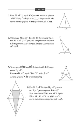 28
3.10-3.12
Α
ΛΚ
ΓΒ
Γ
Α
Α
Β Γ
Μ
Β
Α
Β
Μ Λ
Ο
Γ
Ε
1 1
2
1
2
1
5. Είναι ˆ ˆΜ  Γ (1), αφού ˆΜ εξωτερική γωνία στο τρίγωνο
ΑΜΓ

. Όμως ˆ ˆΓ = Β (2).Από (1), (2) παίρνουμε ˆ ˆ ,Μ  Β
οπότε από το τρίγωνο ΑΒΜ

προκύπτει ΑΒ  ΑΜ.
6. Φέρνουμε ∆Ε ⊥ ΒΓ. Επειδή ΓΔ διχοτόμος θα εί-
ναι Α∆ = ∆Ε (1). Όμως από το ορθογώνιο τρίγωνο
Ε∆Β

προκύπτει ∆Ε  ∆Β (2). Από (1), (2) παίρνουμε
Α∆  ∆Β.
8. Επειδή ˆ ˆΒ = Γ θα είναι ˆ ˆ
εξ εξΒ =Γ , οπότε
και 1 1
ˆ ˆΒ =Γ και επομένως Β∆ = ∆Γ.
Έτσι τα τρίγωνα Κ Β∆

και ΛΓ∆

έχουν
ΚΒ = ΛΓ, Β∆ = Γ∆ και ˆ ˆΚΒ∆ = ΛΓ∆,
οπότε είναι ίσα και επομένως ∆Κ = ∆Λ.
7. Τα τρίγωνα ΟΜΒ

και ΟΓΛ

είναι ίσα (Π-Γ-Π), επο-
μένως 2 2
ˆ ˆΒ =Γ .
Είναι και 1 1
ˆ ˆΒ =Γ αφού ΟΒ = ΟΓ, οπότε ˆ ˆΒ = Γ.
Άρα το τρίγωνο ΑΒΓ

είναι ισοσκελές.
22-0017-02.indd 28 31/10/2013 5:52:45 μμ
 