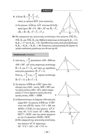 29
3.10-3.12
9. i) Είναι 1 1
ˆ ˆ
ˆ ˆ
2 2
Β Γ
Β = = =Γ ,
οπότε το τρίγωνο ΒΙΓ

είναι ισοσκελές.
ii) Τα τρίγωνα ΑΙΒ

και ΑΙΓ

είναι ίσα (Π-Π-Π),
αφού έχουν ΒΙ = ΓΙ, ΑΒ = ΑΓ και 2 2
ˆ ˆΒ =Γ
( 2 1 1 2
ˆ ˆ ˆ ˆ ˆ ˆΒ = Β − Β = Γ − Γ = Γ ).
10. Με εφαρμογή της τριγωνικής ανισότητας στα τρίγωνα 1 2ΠΚ Κ

,
1 3ΠΚ Κ

και 3 2ΠΚ Κ

(σχ. Βιβλίου) παίρνουμε αντίστοιχα 1 2 13Κ Κ  ,
1 3 17Κ Κ  και 3 2 16Κ Κ  . Προσθέτοντας αυτές κατά μέλη βρίσκουμε
1 2 1 3 3 2 46Κ Κ + Κ Κ + Κ Κ  . Επομένως ο χιλιομετρητής θα έπρεπε να
γράψει απόσταση μικρότερη του 46 και όχι 48.
Αποδεικτικές Ασκήσεις
Α
Β M
Ι
Γ
B ⁄⁄
A
A
A
Β Γ
Β Γ
Μ
Μ
Μ
A'
Γ
1
1 2
2
1
2
α
α
1. Από την
2
α
α
µ  προκύπτουν ΑΜ  ΒΜ και
ΑΜ  ΜΓ. Απ’ αυτές παίρνουμε αντίστοιχα
1
ˆˆΒ  Α και 2
ˆˆΓ  Α , απ’ όπου με πρόσθεση
κατά μέλη προκύπτει: ˆˆ ˆΒ + Γ  Α .
Όταν
2
α
α
µ = ή
2
α
α
µ  ισχύουν αντίστοιχα
ˆˆ ˆΒ + Γ = Α ή ˆˆ ˆΒ + Γ  Α.
2. Τα τρίγωνα ΑΜΒ

και ΑΜΓ

έχουν δύο
πλευρές ίσες (ΑΜ = κοινή, ΒΜ = ΜΓ) και
τις τρίτες άνισες (ΑΒ  ΑΓ), οπότε (εφαρ-
μογή § 3.12) οι απέναντι γωνίες θα είναι
ομοίως άνισες ˆ ˆΑΜΓ  ΑΜΒ.
3. α) Προεκτείνουμε τη διάμεσο AM κατά ίσο
τμήμα ΜΑ′. Τα τρίγωνα ΑΜΒ

και ′Α ΜΓ

είναι ίσα (ΠΓΠ), οπότε ′ΓΑ = ΑΒ και
ˆ ˆ ′ΒΑΜ = ΓΑ Μ (1). Στο τρίγωνο ′ΑΓΑ

είναι ′ΑΓ  ΓΑ (γιατί ΑΓ  ΑΒ), οπότε
ˆ ˆ′ΜΑ Γ  ΜΑΓ, από την οποία σύμφωνα
με την (1) προκύπτει ˆ ˆΜΑΒ  ΜΑΓ.
β) Με εφαρμογή της τριγωνικής ανισότητας
στο τρίγωνο ′ΑΓΑ

παίρνουμε:
′ ′ ′ΑΓ − ΓΑ  ΑΑ  ΑΓ + ΓΑ ⇔
22-0017-02.indd 29 31/10/2013 5:52:46 μμ
 