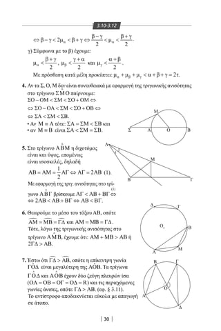 30
3.10-3.12
2
2 2
α α
β − γ β + γ
⇔ β − γ  µ  β + γ ⇔  µ  .
γ) Σύμφωνα με το β) έχουμε:
2
α
β + γ
µ  ,
2
β
γ + α
µ  και
2
γ
α + β
µ  .
Με πρόσθεση κατά μέλη προκύπτει: 2α β γµ + µ + µ  α + β + γ = τ.
Σ Α
Β
Γ
Α
Β
Α
Γ
Ο
Μ
ΒΟ
Μ
Α
Γ
Ο Β
Μ
1
2
4. Αν τα Σ, Ο, Μ δεν είναι συνευθειακά με εφαρμογή της τριγωνικής ανισότητας
στο τρίγωνο ΣΜΟ

παίρνουμε:
ΣΟ − ΟΜ  ΣΜ  ΣΟ + ΟΜ
⇔ ΣΟ − ΟΑ  ΣΜ  ΣΟ + ΟΒ
.
• Αν Μ ≡ Α τότε: ΣΑ = ΣΜ  ΣΒ και
• αν Μ ≡ Β είναι ΣΑ  ΣΜ = ΣΒ.
5. Στο τρίγωνο ΑΒΜ

η διχοτόμος
είναι και ύψος, επομένως
είναι ισοσκελές, δηλαδή
1
2
2
ΑΒ = ΑΜ = ΑΓ ⇔ ΑΓ = ΑΒ (1).
Με εφαρμογή της τριγ. ανισότητας στο τρί-
γωνο ΑΒΓ

βρίσκουμε
(1)
ΑΓ  ΑΒ + ΒΓ⇔
2⇔ ΑΒ  ΑΒ + ΒΓ ⇔ ΑΒ  ΒΓ.
6. Θεωρούμε το μέσο του τόξου ΑΒ, οπότε
  ΑΜ = ΜΒ = Γ∆ και ΑΜ = ΜΒ = Γ∆.
Τότε, λόγω της τριγωνικής ανισότητας στο
τρίγωνο ΑΜΒ

, έχουμε ότι: ΑΜ + ΜΒ  ΑΒ ή
2Γ∆  ΑΒ.
7. Έστω ότι  Γ∆  ΑΒ, οπότε η επίκεντρη γωνία
ˆΓΟ∆ είναι μεγαλύτερη της ˆΑΟΒ. Τα τρίγωνα
ΓΟ∆

και ΑΟΒ

έχουν δύο ζεύγη πλευρών ίσα
( RΟΑ = ΟΒ = ΟΓ = Ο∆ = ) και τις περιεχόμενες
γωνίες άνισες, οπότε Γ∆  ΑΒ. (εφ. § 3.11).
Το αντίστροφο αποδεικνύεται εύκολα με απαγωγή
σε άτοπο.
22-0017-02.indd 30 31/10/2013 5:52:47 μμ
 