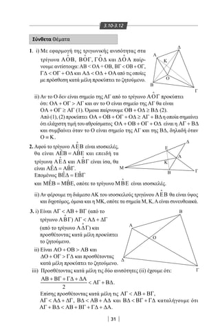 31
3.10-3.12
Σύνθετα Θέματα
1. i) Με εφαρμογή της τριγωνικής ανισότητας στα
τρίγωνα ΑΟΒ

, ΒΟΓ

, ΓΟ∆

και ∆ΟΑ

παίρ-
νουμε αντίστοιχα: AB  OA + OB, ΒΓ  ΟΒ + ΟΓ,
Γ∆  ΟΓ + Ο∆ και Α∆  Ο∆ + ΟΑαπό τις οποίες
με πρόσθεση κατά μέλη προκύπτει το ζητούμενο.
M
E
B
Α
Ο
B
Γ
Κ
Α
Γ
M
E
B
Α
Ο
B
Γ
Κ
Α
Γ
ii) Αν το Ο δεν είναι σημείο της ΑΓ από το τρίγωνο ΑΟΓ

προκύπτει
ότι: ΟΑ + ΟΓ  ΑΓ και αν το Ο είναι σημείο της ΑΓ θα είναι
ΟΑ + ΟΓ ≥ ΑΓ (1). Όμοια παίρνουμε ΟΒ + Ο∆ ≥ Β∆ (2).
Από (1), (2) προκύπτει ΟΑ + ΟΒ + ΟΓ + Ο∆ ≥ ΑΓ + Β∆η οποία σημαίνει
ότι ελάχιστη τιμή του αθροίσματος ΟΑ + ΟΒ + ΟΓ + Ο∆ είναι η ΑΓ + Β∆
και συμβαίνει όταν το Ο είναι σημείο της ΑΓ και της ΒΔ, δηλαδή όταν
Ο ≡ Κ.
2. Αφού το τρίγωνο ΑΕΒ

είναι ισοσκελές,
θα είναι ˆ ˆΑΕΒ = ΑΒΕ και επειδή τα
τρίγωνα ΑΕ∆

και ΑΒΓ

είναι ίσα, θα
είναι ˆ ˆΑΕ∆ = ΑΒΓ.
Επομένως ˆ ˆΒΕ∆ = ΕΒΓ
και ˆ ˆΜΕΒ = ΜΒΕ, οπότε το τρίγωνο ΜΒΕ

είναι ισοσκελές.
ii) Αν φέρουμε τη διάμεσο ΑΚ του ισοσκελούς τριγώνου ΑΕΒ

θα είναι ύψος
και διχοτόμος, όμοια και η ΜΚ, οπότε τα σημεία Μ, Κ,Αείναι συνευθειακά.
Α
Γ
Β
Ο
Κ
3. i) Είναι ΑΓ  ΑΒ + ΒΓ (από το
τρίγωνο ΑΒΓ

) ΑΓ  Α∆ + ∆Γ
(από το τρίγωνο Α∆Γ

) και
προσθέτοντας κατά μέλη προκύπτει
το ζητούμενο.
ii) Είναι ΑΟ + ΟΒ  ΑΒ και
∆Ο + ΟΓ  Γ∆ και προσθέτοντας
κατά μέλη προκύπτει το ζητούμενο.
iii) Προσθέτοντας κατά μέλη τις δύο ανισότητες (ii) έχουμε ότι:
2
ΑΒ + ΒΓ + Γ∆ + ∆Α
 ΑΓ + Β∆.
Επίσης προσθέτοντας κατά μέλη τις ΑΓ  ΑΒ + ΒΓ,
ΑΓ  Α∆ + ∆Γ, Β∆  ΑΒ + Α∆ και Β∆  ΒΓ + Γ∆ καταλήγουμε ότι
ΑΓ + Β∆  ΑΒ + ΒΓ + Γ∆ + ∆Α.
22-0017-02.indd 31 31/10/2013 5:52:47 μμ
 
