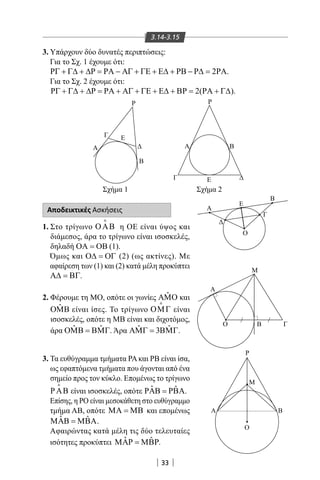 33
3.14-3.15
3. Υπάρχουν δύο δυνατές περιπτώσεις:
Για το Σχ. 1 έχουμε ότι:
2ΡΓ + Γ∆ + ∆Ρ = ΡΑ − ΑΓ + ΓΕ + Ε∆ + ΡΒ − Ρ∆ = ΡΑ.
Για το Σχ. 2 έχουμε ότι:
2( )ΡΓ + Γ∆ + ∆Ρ = ΡΑ + ΑΓ + ΓΕ + Ε∆ + ΒΡ = ΡΑ + Γ∆ .
Αποδεικτικές Ασκήσεις
1. Στο τρίγωνο ΟΑΒ

η ΟΕ είναι ύψος και
διάμεσος, άρα το τρίγωνο είναι ισοσκελές,
δηλαδή ΟΑ = ΟΒ (1).
Όμως και Ο∆ = ΟΓ (2) (ως ακτίνες). Με
αφαίρεση των (1) και (2) κατά μέλη προκύπτει
Α∆ = ΒΓ.
2. Φέρουμε τη ΜΟ, οπότε οι γωνίες ˆΑΜΟ και
ˆΟΜΒ είναι ίσες. Το τρίγωνο ΟΜΓ

είναι
ισοσκελές, οπότε η MB είναι και διχοτόμος,
άρα ˆ ˆΟΜΒ = ΒΜΓ. Άρα ˆ ˆ3ΑΜΓ = ΒΜΓ.
3. Τα ευθύγραμμα τμήματα ΡΑκαι ΡΒ είναι ίσα,
ως εφαπτόμενα τμήματα που άγονται από ένα
σημείο προς τον κύκλο. Επομένως το τρίγωνο
ΡΑΒ

είναι ισοσκελές, οπότε ˆ ˆΡΑΒ = ΡΒΑ.
Επίσης, η ΡΟ είναι μεσοκάθετη στο ευθύγραμμο
τμήμα ΑΒ, οπότε ΜΑ = ΜΒ και επομένως
ˆ ˆΜΑΒ = ΜΒΑ.
Αφαιρώντας κατά μέλη τις δύο τελευταίες
ισότητες προκύπτει ˆ ˆΜΑΡ = ΜΒΡ.
Α
Γ
Ο
Ε
Β
Μ
Α
Ο

Β Γ
Α
Γ
Β
Ε
Α
B
Ρ Ρ
ΕΓ
Σχή α 1 Σχή α 2
Ρ
Μ
Α Β
Ο
22-0017-02.indd 33 31/10/2013 5:52:49 μμ
 