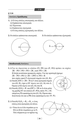 34
3.16
§ 3.16
Ασκήσεις Εμπέδωσης
1. i) Ο ένας κύκλος εσωτερικός του άλλου.
ii) Εφάπτονται εσωτερικά.
iii) Τέμνονται.
iv) Εφάπτονται εξωτερικά.
v) Ο ένας κύκλος εξωτερικός του άλλου.
Ο Α
Α Ο Β 
Α Β
Ο
Ο Α
Α Ο Β 
Α
Β
2
M N O1O N'M'
Γ
Ο
Α
Β
Ρ
Αποδεικτικές Ασκήσεις
1. i) Για να τέμνονται οι κύκλοι ( , 2R)Ο και ( , )Ρ ΡΟ πρέπει να ισχύει:
2R 2R− ΡΟ  ΡΟ  ΡΟ + , γιατί 2RΡΟ  .
Η δεξιά ανισότητα προφανώς ισχύει. Για την αριστερή έχουμε:
2R 2R 2 R− ΡΟ  ΡΟ ⇔  ΡΟ ⇔ ΡΟ 
που ισχύει αφού Ρ εξωτερικό σημείο του (O, R).
ii) Επειδή ( ) 2R RΟΓ=  το Γ είναι εξωτερικό σημείο
του (O, R), άρα η ΟΓ τέμνει τον (O, R) στο Α.
Όμοια η ΟΔ τέμνει τον (O, R) στο Β.
iii) Επειδή ( ) RΟΑ = και ( ) 2RΟΓ = το Α είναι μέσο
της χορδής ΟΓ του κύκλου ( , )Ρ ΡΟ , οπότε ΡΑ ⊥ ΟΓ,
επομένως ΡΑ εφαπτόμενη του (O, R). Όμοια απο-
δεικνύεται ότι και η ΡΒ είναι εφαπτόμενη του (O, R).
2. i) Επειδή 1 2 1 2R RΟ Ο  + ο ένας
κύκλος είναι εξωτερικός του άλλου.
ii) • Έστω ότι τοΑδεν συμπίπτει με το
Μ ή το Β δεν συμπίπτει με το Ν.
Τότε σύμφωνα με το σχόλιο της
3. Οι κύκλοι εφάπτονται εξωτερικά.2. Οι κύκλοι εφάπτονται εσωτερικά.
Γ
Ο
Α
Β
Ρ
22-0017-02.indd 34 31/10/2013 5:52:49 μμ
 