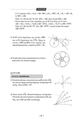 35
3.17-3.18
§ 3.11 έχουμε: 1 2 1 2OΟ Ο  Α + ΑΒ + ΒΟ ή 1 2 1 2R R R R+ ΜΝ +  + ΑΒ +
ή ΜΝ  ΑΒ.
Όταν Α ≡ Μ και Β ≡ Ν τότε ΜΝ = ΑΒ. Άρα γενικά ΜΝ ≤ ΑΒ.
•Έστω πάλι ότι το Α δεν συμπίπτει με το Μ′ ή το Β με το Ν′ τότε:
1 1 2 2ΑΒ  ΑΟ + Ο Ο + Ο Β ή 1 1 2 2
′ ′ΑΒ  Μ Ο + Ο Ο + Ο Ν ή ′ ′ΑΒ  Μ Ν .
Όταν ′Α ≡ Μ και ′Β ≡ Ν τότε ′ ′ΑΒ = Μ Ν , γενικά λοιπόν θα ισχύει
′ ′ΑΒ ≤ Μ Ν .
3.Η ΚΡ είναι διχοτόμος της γωνίας ˆΑΡΒ
και η ΡΛ διχοτόμος της ˆΓΡ∆. Όμως οι
γωνίες ˆ ˆA Β και ΒΡ Ρ είναι εφεξής και
παραπληρωματικές, επομένως ˆ 90ΚΡΛ = .
4.Η απάντηση είναι καταφατική και οι κύκλοι
φαίνονται στο διπλανό σχήμα.
Α
Β
2
M N O1O N'M'
Λ
Ρ
Γ
Κ
Α
Β 



δ
xx′ O
O
y
ΓΒ
Α
y
x
δ
δ
1
δ2
α
α
α
§ 3.17-3.18
Ασκήσεις Εμπέδωσης
1. Κατασκευάζουμε γεωμετρικά μια ορθή γωνία ˆxOy
και στη συνέχεια κατασκευάζουμε τη διχοτόμο Οδ
αυτής. Τότε ˆ(xO ) 45δ = 
.
2. Έστω γωνία ˆxOy. Κατασκευάζουμε τη διχοτόμο
Οδ αυτής και στη συνέχεια τις διχοτόμους 1Οδ και
2Οδ των ˆxΟδ και ˆ yδΟ αντίστοιχα.
22-0017-02.indd 35 6/2/2014 3:15:45 µµ
 