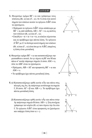 36
3. Θεωρούμε τμήμα ΒΓ = α και γράφουμε τους
κύκλους ( , )Β α και ( , )Γ α . Αν Α είναι ένα κοινό
σημείο των κύκλων αυτών το τρίγωνο ΑΒΓ

είναι
το ζητούμενο.
• Πράγματι το τρίγωνο ΑΒΓ

είναι ισόπλευρο με
ΒΓ = α, από υπόθεση, ΑΒ = ΑΓ = α, ως ακτίνες
των κύκλων ( , )Β α και ( , )Γ α .
• Επειδή α − α  α  α + α, οι κύκλοι τέμνονται
και το πρόβλημα έχει πάντα λύση. Το τρίγωνο
′Α ΒΓ

μεΑ′ το δεύτερο κοινό σημείο των κύκλων
( , )Β α και ( , )Γ α είναι ίσο με το ΑΒΓ

, επομένως
η λύση είναι μοναδική.
4. Θεωρούμε τμήμα ΒΓ = α και κατασκευάζουμε την
μεσοκάθετο ε αυτού.Αν η ε τέμνει τη ΒΓ στο Μ και
πάνω σ’ αυτήν πάρουμε σημείο Α ώστε ΑΜ = υ,
τότε το ΑΒΓ είναι το ζητούμενο.
• Πράγματι, ΑΒ = ΑΓ και προφανώς ΒΓ = α και
ΑΜ = υ.
• Το πρόβλημα έχει πάντα μοναδική λύση.
5. α) Κατασκευάζουμε ορθή γωνία ˆx yΑ και πάνω στις
πλευρές τηςΑx,Ay παίρνουμε αντίστοιχα τα σημεία
Γ, Β ώστε ΑΓ = β και ΑΒ = γ. Το πρόβλημα έχει
πάντα μοναδική λύση.
β) Κατασκευάζουμε ορθή γωνία ˆx yΑ και πάνω στην
Ay παίρνουμε σημείο Β ώστε ΑΒ = γ. Στη συνέχεια
γράφουμε τον κύκλο ( , )Β α που τέμνει την Αx στο
Γ. Το τρίγωνο ΑΒΓ

είναι προφανώς το ζητούμενο
και υπάρχει λύση όταν α  γ.
γ
β
γ
Β
Α Α′
Α Γ
α
Β
xΓΑ
y
y
x
Α
Β M Γ
ε
υ
O
ΓΒ
Α
y
x
δ
δ
1
δ2
α
α
α
3.17-3.18
22-0017-02.indd 36 31/10/2013 5:52:51 μμ
 
