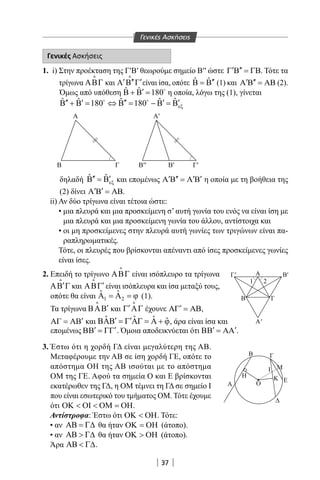 37
Γενικές Ασκήσεις
1. i) Στην προέκταση της Γ′Β′ θεωρούμε σημείο Β′′ ώστε ′ ′′Γ Β = ΓΒ. Τότε τα
τρίγωνα ΑΒΓ

και ′ ′′ ′Α Β Γ

είναι ίσα, οπότε ˆ ˆ ′′Β = Β (1) και ′ ′′Α Β = ΑΒ (2).
Όμως από υπόθεση ˆ ˆ 180′Β + Β = 
η οποία, λόγω της (1), γίνεται
ˆ ˆ ˆ ˆ ˆ180 180 εξ′′ ′ ′′ ′ ′Β + Β = ⇔ Β = − Β =Β 
δηλαδή ˆ ˆ
εξ′′ ′Β =Β και επομένως ′ ′′ ′ ′Α Β = Α Β η οποία με τη βοήθεια της
(2) δίνει ′ ′Α Β = ΑΒ.
ii) Αν δύο τρίγωνα είναι τέτοια ώστε:
• μια πλευρά και μια προσκείμενη σ’ αυτή γωνία του ενός να είναι ίση με
μια πλευρά και μια προσκείμενη γωνία του άλλου, αντίστοιχα και
• οι μη προσκείμενες στην πλευρά αυτή γωνίες των τριγώνων είναι πα-
ραπληρωματικές.
Τότε, οι πλευρές που βρίσκονται απέναντι από ίσες προσκείμενες γωνίες
είναι ίσες.
2. Επειδή το τρίγωνο ΑΒΓ

είναι ισόπλευρο τα τρίγωνα
′ΑΒ Γ

και ′ΑΒΓ

είναι ισόπλευρα και ίσα μεταξύ τους,
οπότε θα είναι 1 2
ˆ ˆΑ =Α =ϕ (1).
Τα τρίγωνα ′ΒΑΒ

και ′Γ ΑΓ

έχουνε ′ΑΓ = ΑΒ,
′ΑΓ = ΑΒ και ˆ ˆ ˆ ˆ′ ′ΒΑΒ = Γ ΑΓ = Α + ϕ, άρα είναι ίσα και
γ
Β
Α Α′
Γ B′′ Γ′Β′
Α Γ
α
x
||
||
Α
Β
Η
Α
Β Γ
Μ
ΕΚ
I
Ζ
A
θ
1 2
φ
Κ
Ο
Γ
Α'
Γ' Β'
Γενικές Ασκήσεις
επομένως ′ ′ΒΒ = ΓΓ . Όμοια αποδεικνύεται ότι ′ ′ΒΒ = ΑΑ .
3. Έστω ότι η χορδή ΓΔ είναι μεγαλύτερη της ΑΒ.
Μεταφέρουμε την ΑΒ σε ίση χορδή ΓΕ, οπότε το
απόστημα ΟΗ της ΑΒ ισούται με το απόστημα
ΟΜ της ΓΕ. Αφού τα σημεία Ο και Ε βρίσκονται
εκατέρωθεν της ΓΔ, η ΟΜ τέμνει τη ΓΔ σε σημείο I
που είναι εσωτερικό του τμήματος ΟΜ. Τότε έχουμε
ότι ΟΚ  ΟΙ  ΟΜ = ΟΗ.
Αντίστροφα: Έστω ότι ΟΚ  ΟΗ. Τότε:
• αν ΑΒ = Γ∆ θα ήταν ΟΚ = ΟΗ (άτοπο).
• αν ΑΒ  Γ∆ θα ήταν ΟΚ  ΟΗ (άτοπο).
Άρα ΑΒ  Γ∆.
22-0017-02.indd 37 31/10/2013 5:52:51 μμ
 