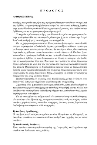 Π Ρ Ο Λ Ο Γ Ο Σ
Αγαπητοί Μαθητές,
το τεύχος που κρατάτε στα χέρια σας περιέχει τις λύσεις των ασκήσεων του σχολικού
σας βιβλίου. Αν χρησιμοποιηθεί σωστά μπορεί να αποτελέσει πολύτιμη βοήθεια
στην προσπάθειά σας vα καταλάβετε τις γεωμετρικές έννοιες που εισάγονται στο
βιβλίο σας και να τις χρησιμοποιήσετε δημιουργικά.
Σε καμμία περίπτωση το τεύχος των λύσεων δεν πρέπει να χρησιμοποιείται
στην πρώτη δυσκολία που παρουσιάζει μία άσκηση ή για να καλύψει την "επιμέ-
λεια" ενός μαθητή προς τον καθηγητή του στο σχολείο.
Για να χρησιμοποιήσετε σωστά τις λύσεις των ασκήσεων πρέπει να ακολουθή-
σετε μια συγκεκριμένη μεθοδολογία. Αρχικά, προσπαθήστε να λύσετε την άσκηση
με διαφορετικούς τρόπους αντιμετώπισης. Αν αποτύχετε κάντε μία επανάληψη
στην αντίστοιχη θεωρία για να διαπιστώσετε ότι δεν έχετε κενά. Κατόπιν, ξανα-
προσπαθήστε την άσκηση διαβάζοντας και την υπόδειξη που βρίσκεται στο τέλος
του σχολικού βιβλίου. Αν πάλι δυσκολεύεστε να λύσετε την άσκηση, τότε διαβά-
στε την ολοκληρωμένη λύση της. Φροντίστε να εντοπίσετε τα κύρια βήματα της
λύσης, καθώς και τα κενά που σας οδήγησαν στο να μην αντιμετωπίζετε σωστά
την άσκηση. Προσπαθήστε να διορθώσετε τα κενά αυτά και να ξαναλύσετε την
άσκηση, χωρίς όμως να επαναλαμβάνετε τη λύση με στείρα απομνημόνευση, αλλά
υλοποιώντας τα κύρια βήματά της. Τέλος, δοκιμάστε να λύσετε την άσκηση με
διαφορετικό και ίσως καλύτερο τρόπο.
Πρέπει να τονισθεί ότι οι λύσεις είναι προτεινόμενες, με την έννοια ότι είναι
δυνατόν και ελπίζουμε να βρεθούν κομψότερες από τους μαθητές.
Σημαντική είναι η προσπάθεια που έχει καταβληθεί, ώστε η κάθε άσκηση να
προωθεί συγκεκριμένες αντιλήψεις και συνήθειες στο μαθητή, ενώ το σύνολο των
ασκήσεων σε κατηγορία και διαβάθμιση οδηγούν τον μαθητή στην καλλιέργεια
συγκεκριμένων ικανοτήτων.
Για να επιτευχθούν οι στόχοι αυτοί, είτε μέσα στη λύση της κάθε άσκησης,
είτε μετά την ολοκλήρωσή της, αναγράφεται ο διδακτικός της στόχος, ενώ οι
ασκήσεις χωρίστηκαν στις παρακάτω κατηγορίες, δίνοντας φυσικά βαρύτητα στη
διαβάθμιση των ασκήσεων κάθε κατηγορίας:
1) Ασκήσεις Εμπέδωσης:
Οι ασκήσεις αυτές εισάγονται αμέσως μετά τη Θεωρία και τις Εφαρμογές, με
σκοπό την εμπέδωση των εννοιών από τους μαθητές και τη χρήση τους σε απλές
ασκήσεις.
2) Αποδεικτικές Ασκήσεις:
Είναι ασκήσεις που ταιριάζουν στη φύση της Γεωμετρίας, καλλιεργώντας την
αποδεικτική διαδικασία στους μαθητές.
22-0017-02.indd 3 31/10/2013 5:52:16 μμ
 
