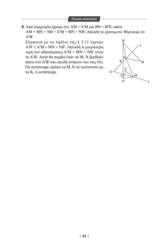 39
|||||| ||
Β Μ Β′ Μ′
′
≈ ≈
Β′
Α′
Β
y
x
N
K
A
Λ M
Ο
8. Από συμμετρία έχουμε ότι: ΑΜ = Α′Μ και ΒΝ = Β′Ν, οπότε
ΑΜ + ΜΝ + ΝΒ = Α′Μ + ΜΝ + ΝΒ′, δηλαδή το ζητούμενο. Φέρνουμε το
Α′Β′.
Σύμφωνα με το σχόλιο της § 3.11 έχουμε
′ ′ ≤ ′ + + ′A B Α Μ ΜΝ ΝΒ , δηλαδή η μικρότερη
τιμή του αθροίσματος Α′Μ + ΜΝ + ΝΒ′ είναι
το Α′Β′. Αυτό θα συμβεί όταν τα Μ, Ν βρεθούν
πάνω στο Α′Β′ και επειδή ανήκουν και στις Ox,
Oy αντίστοιχα, πρέπει τα Μ, Ν να ταυτιστούν με
τα Κ, Λ αντίστοιχα.
Γενικές Ασκήσεις
22-0017-02.indd 39 31/10/2013 5:52:53 μμ
 