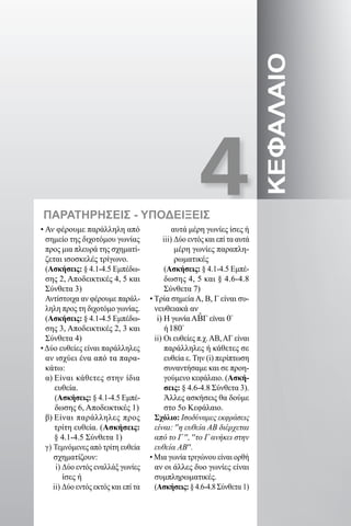 4
ΚΕΦΑΛΑΙΟ
• Αν φέρουμε παράλληλη από
σημείο της διχοτόμου γωνίας
προς μια πλευρά της σχηματί-
ζεται ισοσκελές τρίγωνο.
(Ασκήσεις: § 4.1-4.5 Εμπέδω-
σης 2, Αποδεικτικές 4, 5 και
Σύνθετα 3)
Αντίστοιχα αν φέρουμε παράλ-
ληλη προς τη διχοτόμο γωνίας.
(Ασκήσεις: § 4.1-4.5 Εμπέδω-
σης 3, Αποδεικτικές 2, 3 και
Σύνθετα 4)
•Δύο ευθείες είναι παράλληλες
αν ισχύει ένα από τα παρα-
κάτω:
α) Είναι κάθετες στην ίδια
ευθεία.
(Ασκήσεις: § 4.1-4.5 Εμπέ-
δωσης 6, Αποδεικτικές 1)
β) Είναι παράλληλες προς
τρίτη ευθεία. (Ασκήσεις:
§ 4.1-4.5 Σύνθετα 1)
γ) Τεμνόμενες από τρίτη ευθεία
σχηματίζουν:
i) Δύο εντός εναλλάξ γωνίες
ίσες ή
ii) Δύο εντός εκτός και επί τα
αυτά μέρη γωνίες ίσες ή
iii) Δύο εντός και επί τα αυτά
μέρη γωνίες παραπλη-
ρωματικές
(Ασκήσεις: § 4.1-4.5 Εμπέ-
δωσης 4, 5 και § 4.6-4.8
Σύνθετα 7)
• Τρία σημεία Α, Β, Γ είναι συ-
νευθειακά αν
i) Η γωνίαΑ ˆΒΓ είναι 0
ή180
ii) Οι ευθείες π.χ.ΑΒ,ΑΓ είναι
παράλληλες ή κάθετες σε
ευθεία ε. Την (i) περίπτωση
συναντήσαμε και σε προη-
γούμενο κεφάλαιο. (Ασκή-
σεις: § 4.6-4.8 Σύνθετα 3).
Άλλες ασκήσεις θα δούμε
στο 5ο Κεφάλαιο.
Σχόλιο: Ισοδύναμες εκφράσεις
είναι: ′′η ευθεία ΑΒ διέρχεται
από το Γ ′′, ′′το Γ ανήκει στην
ευθεία ΑΒ′′.
• Μια γωνία τριγώνου είναι ορθή
αν οι άλλες δυο γωνίες είναι
συμπληρωματικές.
(Ασκήσεις: § 4.6-4.8 Σύνθετα 1)
ΠΑΡΑΤΗΡΗΣΕΙΣ - ΥΠΟΔΕΙΞΕΙΣ
22-0017-02.indd 41 1/11/2013 3:18:11 μμ
 