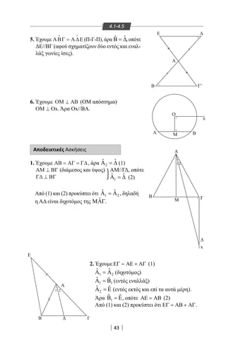 43
4.1-4.5
5. Έχουμε ΑΒΓ Α∆Ε
 
= (Π-Γ-Π), άρα ˆˆΒ = ∆, οπότε
ΔΕ//ΒΓ (αφού σχηματίζουν δύο εντός και εναλ-
λάξ γωνίες ίσες).
6. Έχουμε ΟΜ ΑΒ⊥ (ΟΜ απόστημα)
ΟΜ Ο⊥ x. Άρα Οx//ΒΑ.
Β
Ε
Γ
Α
1 2
||
||
Α′
B′′
E
Ο
Α
1 2
Β
Μ Γ
A Μ Β
Β
Α
Γ′
Β′
||
x
x
}
Αποδεικτικές Ασκήσεις
1. Έχουμε ΑΒ ΑΓ Γ∆= = , άρα 2
ˆ ˆΑ =∆ (1)
ΑΜ ΒΓ⊥ (διάμεσος και ύψος)
Γ∆ ΒΓ⊥
AM//ΓΔ, οπότε
Από (1) και (2) προκύπτει ότι 1 2
ˆ ˆΑ =Α , δηλαδή
η ΑΔ είναι διχοτόμος της ˆΜΑΓ.
2. Έχουμε ΕΓ = ΑΕ + ΑΓ (1)
1 2
ˆ ˆΑ =Α (διχοτόμος)
1 1
ˆ ˆΑ =Β (εντός εναλλάξ)
2
ˆ ˆΑ =Ε (εντός εκτός και επί τα αυτά μέρη).
Άρα 1
ˆ ˆΒ =Ε, οπότε ΑΕ = ΑΒ (2)
Από (1) και (2) προκύπτει ότι ΕΓ = ΑΒ + ΑΓ.
1
ˆ ˆΑ =∆ (2)
22-0017-02.indd 43 31/10/2013 5:52:55 μμ
 