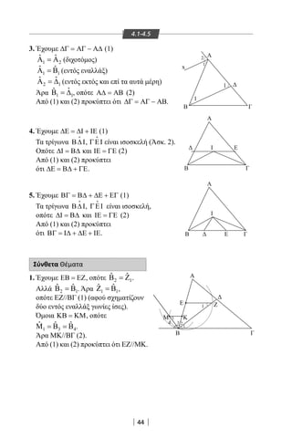44
3.Έχουμε ∆Γ = ΑΓ − Α∆ (1)
1 2
ˆ ˆΑ =Α (διχοτόμος)
1 1
ˆ ˆΑ =Β (εντός εναλλάξ)
2 1
ˆ ˆΑ =∆ (εντός εκτός και επί τα αυτά μέρη)
Άρα 1 1
ˆˆΒ =∆ , οπότε Α∆ = ΑΒ (2)
Από (1) και (2) προκύπτει ότι ∆Γ = ΑΓ − ΑΒ.
4.Έχουμε ∆Ε = ∆Ι + ΙΕ (1)
Τα τρίγωνα Β∆Ι

, ΓΕΙ

είναι ισοσκελή (Άσκ. 2).
Οπότε ∆Ι = Β∆ και ΙΕ = ΓΕ (2)
Από (1) και (2) προκύπτει
ότι ∆Ε = Β∆ + ΓΕ.
5.Έχουμε ΒΓ = Β∆ + ∆Ε + ΕΓ (1)
Τα τρίγωνα Β∆Ι

, ΓΕΙ

είναι ισοσκελή,
οπότε ∆Ι = Β∆ και ΙΕ = ΓΕ (2)
Από (1) και (2) προκύπτει
ότι ΒΓ = Ι∆ + ∆Ε + ΙΕ.
Σύνθετα Θέματα
1.Έχουμε ΕΒ = ΕΖ, οπότε 2 1
ˆ ˆΒ =Ζ .
Αλλά 2 1
ˆ ˆΒ =Β . Άρα 1 1
ˆ ˆΖ =Β ,
οπότε ΕΖ//ΒΓ (1) (αφού σχηματίζουν
δύο εντός εναλλάξ γωνίες ίσες).
Όμοια ΚΒ = ΚΜ, οπότε
1 3 4
ˆ ˆ ˆΜ =Β =Β .
Άρα ΜΚ//ΒΓ (2).
Από (1) και (2) προκύπτει ότι ΕΖ//ΜΚ.
4.1-4.5
B
Α
Α
Β
1
1
Γ
Α
B Γ
ΕΙ
I
Ε Γ
1
2
x
Α
Ε Ζ
Μ Κ
Β Γ
1
24 3
1
1
22-0017-02.indd 44 6/2/2014 3:18:30 µµ
 