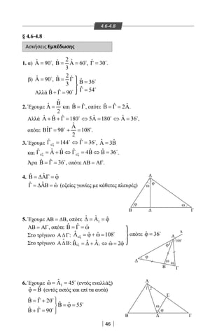 46
φ
φ
φ1
108
Β Γ
Α
ω
φ
ω
φ
ωω
ΓΒ
Α
Α
Ε
ΓΒ
ω
1 2
x
ο
4.6-4.8
§ 4.6-4.8
Ασκήσεις Εμπέδωσης
1. α) ˆ 90Α = 
,
2 ˆˆ 60
3
Β= Α= 
, ˆ 30Γ = 
.
β) ˆ 90Α = 
,
2ˆ ˆ
3
Β= Γ ˆ 36Β = 
Αλλά ˆ ˆ 90Β + Γ =
ˆ 54Γ = 
2. Έχουμε
ˆ
ˆ
2
Β
Α = και ˆ ˆΒ = Γ, οπότε ˆˆ ˆ 2Β = Γ = Α.
Αλλά ˆ ˆ ˆˆ ˆ 180 5 180 36Α + Β + Γ= ⇔ Α= ⇔ Α=  
,
οπότε
ˆ
ˆ 90 108
2
Α
ΒΙΓ= += 
.
3. Έχουμε ˆ ˆ144 36εξΓ= ⇔ Γ= 
, ˆ ˆ3Α = Β
και ˆˆ ˆ ˆ ˆ ˆ4 36εξ εξΓ = Α + Β ⇔ Γ = Β ⇔ Β = 
.
Άρα ˆ ˆ 36Β = Γ = 
, οπότε ΑΒ = ΑΓ.
4. ˆˆ ˆΒ = ∆ΑΓ = ϕ
ˆˆ ˆΓ = ∆ΑΒ = ω (οξείες γωνίες με κάθετες πλευρές)
5. Έχουμε ΑΒ = ∆Β, οπότε 1
ˆ ˆ ˆ∆ = Α = ϕ
ΑΒ = ΑΓ, οπότε ˆ ˆ ˆΒ = Γ = ω
Στο τρίγωνο Α∆Γ: ˆ ˆ ˆ 108εξΑ = ϕ + ω = 
Στο τρίγωνο Α∆Β

: 1
ˆ ˆˆ ˆ ˆ2εξΒ = ∆ + Α ⇔ ω = ϕ
6. Έχουμε 1
ˆˆ 45ω = Α = 
(εντός εναλλάξ)
ˆˆϕ = Β (εντός εκτός και επί τα αυτά)
}
}
ˆ ˆ 20 ˆ ˆ 55
ˆ ˆ 90
Β = Γ + 
Β = ϕ =
Β + Γ = 



οπότε ˆ 36ϕ = 
22-0017-02.indd 46 1/11/2013 3:27:25 μμ
 