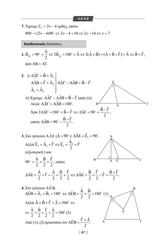47
4.6-4.8
7. Έχουμε 2 4νΣ = ν − ορθές, οπότε
900 (2 4)90 2 4 10 2 14 7= ν − ⇔ ν − = ⇔ ν= ⇔ ν= 
.
Αποδεικτικές Ασκήσεις
1.
άρα ΑΒ = ΑΓ.
2. i)
ii)Έχουμε ˆ ˆ ˆ ˆΑ∆Γ − Α∆Β = Β − Γ (από (i))
Αλλά ˆ ˆ 180Α∆Γ + Α∆Β = 
.
Άρα
ˆ ˆ
ˆ ˆˆ ˆ2 180 90 ,
2
Β − Γ
Α∆Γ= + Β − Γ ⇔ Α∆Γ= + 
οπότε
ˆ ˆ
ˆ 90
2
Β − Γ
Α∆Β= −
.
3. Στο τρίγωνο Α∆Ε

( ˆ 90∆ = 
): 1
ˆ ˆ 90∆ΑΕ + Ε = 
.
Αλλά 1
1 1 1
ˆ
ˆˆ ˆ ˆ ˆ
2
Α
Ε = Α + Γ ⇔ Ε = + Γ
(εξωτερική ) και
ˆ ˆ ˆ
90
2 2 2
Α Β Γ
= + +
, οπότε
ˆ ˆ ˆ ˆ ˆ ˆ ˆ ˆ
ˆ ˆˆ ˆ
2 2 2 2 2 2 2
Α Α Β Γ Β Γ Β + Γ
∆ΑΕ + + Γ= + + ⇔ ∆ΑΕ= + − Γ= .
4. Στο τρίγωνο ΑΕΒ

:
1 1
ˆ ˆ
ˆˆ ˆ ˆ180 180
2 2
Α Β
ΑΕΒ = Α + Β = ⇔ ΑΕΒ + + = 
(1)
Αλλά ˆ ˆˆ ˆ 360Α + Β + Γ + ∆= ⇔
(2)
Από (1), (2) προκύπτει ότι
ˆˆ
ˆ
2
Γ + ∆
ΑΕΒ = .
Ε
Ε
Α
Α
Α
Β
Β
Β Γ
Γ
Γ
1
1
1
1
1 2
2
2
ˆ
ˆ ˆ ˆ ˆˆ ˆ ˆ ˆ ˆ ˆ ˆ90 2 180 2( ) ( ) ,
2
εξ εξ
Α
Β = + ⇔ Β = + Α ⇔ Α + Β = Α + Β + Γ + Α ⇔ Β = Γ 
1
2
1 2
ˆ ˆˆ
ˆ ˆ ˆ ˆˆ ˆ ˆ
ˆ ˆ
Α∆Γ = Β + Α

Α∆Β = Γ + Α Α∆Γ − Α∆Β = Β − Γ

Α =Α 
22-0017-02.indd 47 13/3/2014 10:43:11 πµ
 