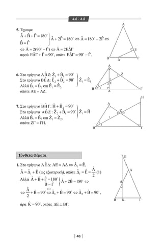 48
4.6 - 4.8
5. Έχουμε
ˆ ˆ ˆ 180 ˆ ˆˆ ˆ2 180 180 2
ˆ ˆ
Α + Β + Γ = 
Α + Γ= ⇔ Α= − Γ ⇔
Β = Γ 

 
ˆ ˆ ˆˆ2(90 ) 2⇔ Α = − Γ ⇔ Α = Ε∆Γ
αφού ˆ ˆ 90Ε∆Γ + Γ = 
, οπότε ˆ ˆ90Ε∆Γ= − Γ
.
6. Στο τρίγωνο ΑΒΖ

: 1 1
ˆ ˆ 90Ζ + Β = 
Στο τρίγωνο ΒΕ∆

: 2 2
ˆ ˆ 90Ε + Β = 
Αλλά 1 2
ˆ ˆΒ = Β και 1 2
ˆ ˆΕ =Ε ,
οπότε ΑΕ = ΑΖ.
7. Στο τρίγωνο ΒΗΓ

: 2
ˆ ˆ 90Η + Β = 
Στο τρίγωνο ΑΒΖ

: 2 1
ˆ ˆ 90Ζ + Β = 
Αλλά 1 2
ˆ ˆΒ = Β και 1 2
ˆ ˆΖ =Ζ ,
οπότε ΖΓ = ΓΗ.
Σύνθετα Θέματα
1. Στο τρίγωνο ΑΕ∆

: 1
ˆ ˆΑΕ = Α∆ ⇔ ∆ = Ε,
1
ˆ ˆ ˆΑ = ∆ + Ε (ως εξωτερική), οπότε 1
ˆ
ˆ ˆ
2
Α
∆ = Ε = (1)
Αλλά ˆ ˆ ˆ 180Α + Β + Γ = 
ˆ ˆΒ = Γ
άρα ˆ 90Κ = 
, οπότε ∆Ε ⊥ ΒΓ.
}
}
}
Α
B
B
Α
Γ
Γ
ΓΒ
Α
Η
Ζ
Ε
Ζ
Ε
1
1
2
1
1
2
1
1
2
2
Ε
Α
Β Κ Γ
1
2
1
ˆ ˆΖ =Η
1 1
ˆ ˆΖ =Ε
(1)
1 2
ˆ
ˆ ˆˆ ˆ ˆ90 90 90 ,
2
Α
⇔ + Β= ⇔∆ + Β= ⇔ ∆ + Β=  
ˆ ˆ2 180Α + Β = ⇔
22-0017-02.indd 48 1/11/2013 3:33:45 μμ
 