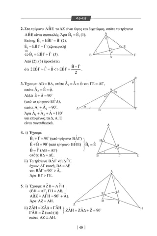 49
4.6-4.8
Α
Ε
B Γ
1
1
1
1
2
1
1 2
1
Β
Ζ
Ε
Γ
Η
Α
Α
Γ
Ε
Α
Β
ω
ω
φ
φ
Β Γ
Η
Ε
Z
}
}
2. Στο τρίγωνο ΑΒΕ

το ΑΖ είναι ύψος και διχοτόμος, οπότε το τρίγωνο
ΑΒΕ

είναι ισοσκελές. Άρα 1 1
ˆ ˆΒ =Ε (1).
Επίσης 1
ˆ ˆ ˆΒ = ΕΒΓ = Β (2).
1
ˆ ˆ ˆΕ = ΕΒΓ = Γ (εξωτερική)
(1)
1
ˆ ˆ ˆ⇔Β = ΕΒΓ + Γ (3).
Από (2), (3) προκύπτει
ότι
ˆ ˆ
ˆ ˆ ˆ ˆ2
2
Β − Γ
ΕΒΓ = Γ = Β ⇔ ΕΒΓ = .
3. Έχουμε: ΑΒ = Β∆, οπότε 1
ˆ ˆ ˆΑ = ∆ = ω και ,ΓΕ = ΑΓ
οπότε 2
ˆ ˆ ˆΑ = Ε = ϕ.
Αλλά ˆˆ 90Ε + ∆ = 
(από το τρίγωνο ΕΓ∆

),
οπότε 1 2
ˆ ˆ 90Α + Α = 
.
Άρα 1 2
ˆ ˆ ˆ 180Α + Α + Α = 
και επομένως τα Δ, Α, Ε
είναι συνευθειακά.
4. i) Έχουμε
1
ˆ ˆ 90Β + Γ = 
(από τρίγωνο Β∆Γ

)
ˆ ˆ 90Ε + Β = 
(από τρίγωνο ΒΗΕ

)
ˆ ˆΒ = Γ (ΑΒ = ΑΓ)
οπότε Β∆ = ∆Ε.
ii) Τα τρίγωνα Β∆Γ

και ∆ΓΕ

έχουν: ΔΓ κοινή, Β∆ = ∆Ε
και 1
ˆ ˆ90Β∆Γ=  ∆
.
Άρα ΒΓ  ΓΕ.
5. i) Έχουμε ΑΖΒ = ΑΓΗ
 
(ΒΗ = ΑΓ, ΓΗ = ΑΒ,
ˆˆ ˆ 90ΑΒΖ = ΑΓΗ = + Α
).
Άρα ΑΖ = ΑΗ.
ii) ˆ ˆ ˆΖΑΗ = ΖΑ∆ + ΓΑΗ
ˆ ˆΓΑΗ = Ζ (από (i))
οπότε ΑΖ ⊥ ΑΗ.
1
ˆ ˆΒ =Ε
ˆ ˆ ˆ 90ΖΑΗ = ΖΑ∆ + Ζ = 
22-0017-02.indd 49 31/10/2013 5:53:00 μμ
 