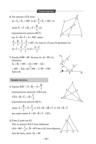 50
6. Στο τρίγωνο ∆ ΖΕ

είναι:
2 1 1
ˆ
ˆ ˆ ˆˆ ˆ180 180
2
∆
ϕ + ∆ + Ε= ⇔ ϕ + + Ε= 
(1)
Αλλά 1 2
ˆ
ˆ ˆ ˆ ˆ
2
Β
Ε = Γ = Β = Γ + (2)
(εξωτερική στο τρίγωνο ΒΕΓ

)
και ˆ ˆˆ ˆ 360Α + Β + Γ + ∆ = 
, οπότε
ˆ ˆˆ ˆ
180
2 2 2 2
Α Β Γ ∆
+ + + = 
(3). Από (1), (2) και (3) προκύπτει ότι
ˆ ˆˆ ˆ
ˆˆ ˆ
2 2 2
Α Γ Α − Γ
ϕ + Γ= + ⇔ ϕ= .
7. Επειδή ˆ 90ΑΟΒ = 
, θα είναι ˆ ˆ 90ω+ ϕ = 
(1).
Επομένως
1 1
ˆ ˆ ˆ ˆ180 2 180 2Α + Β= − ω+ − ϕ= 
(1)
ˆ ˆ360 2( ) 360 2 90 180= − ω+ ϕ= − ⋅ =   
.
Άρα α//β.
Γενικές Ασκήσεις
1. Έχουμε 1
ˆ
ˆ ˆ ˆˆ
2
Β
Β∆Γ = Α + Β = Α +
(εξωτερική του τριγώνου ΑΒ∆

) και
2
ˆ
ˆ ˆ ˆ ˆ
2
Γ
ΓΕΑ = Β + Γ = Β +
(εξωτερική στο τρίγωνο ΒΕΓ

).
Αρκεί
που ισχύει (αφού ˆ 60Α = 
, ˆ ˆ 120Β + Γ − 
).
2. Έστω Ζ μέσο του EΓ.
Τότε το τρίγωνο Β∆ Ζ

είναι ισόπλευρο
(
2
3
Β∆ = ΒΖ = α , ˆ 60Β = 
) και η ΔΕ είναι διάμεσος.
Άρα ΔΕ ύψος, οπότε ∆Ε ⊥ ΒΓ.
B
A
Ε
Α
ω
α
β
φφ
ω
Β
Α
Ε
Γ
Β
Α
Β Ε Ζ Γ
Κ
Ο
φ
Γ
Ζ
1
2
1
1
1
1
1
2
2
1
Κ2
2
1
ˆ ˆ
ˆ ˆ ˆ ˆˆ ˆ ˆ ˆ ˆ2 2 2
2 2
Β Γ
Α + = Α + ⇔ Α + Β = Β + Γ ⇔ Α = Β + Γ
Γενικές Ασκήσεις
22-0017-02.indd 50 1/11/2013 3:36:57 μμ
 