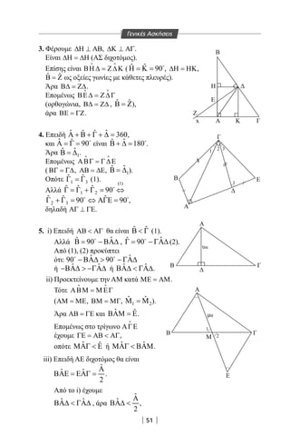 51
B
Α
Γ
~
~
Β
Α
Α
α
υα
Β Γ
Α
Ε
Β
Μ
Γ
Ε
Z
x
Η
Ε
Κ Γ
1
2 3
1
1
2
3. Φέρουμε ∆Η ⊥ ΑΒ, ∆Κ ⊥ ΑΓ.
Είναι ∆Η = ∆Η (ΑΣ διχοτόμος).
Επίσης είναι ΒΗ ∆ = Ζ∆Κ
 
( ˆ ˆ 90Η = Κ = 
, ∆Η = ΗΚ,
ˆ ˆΒ = Ζ ως οξείες γωνίες με κάθετες πλευρές).
Άρα Β∆ = Ζ∆.
Επομένως ΒΕ∆ = Ζ∆Γ
 
(ορθογώνια, Β∆ = Ζ∆ , ˆ ˆΒ = Ζ),
άρα ΒΕ = ΓΖ.
4. Επειδή ˆ ˆˆ ˆ 360Α + Β + Γ + ∆ = 
,
και ˆ ˆ 90Α = Γ = 
είναι ˆˆ 180Β + ∆ = 
.
Άρα 1
ˆˆΒ = ∆ .
Επομένως ΑΒΓ = Γ∆Ε
 
( ΒΓ = Γ∆, ΑΒ = ∆Ε, 1
ˆˆΒ = ∆ ).
Οπότε 1 3
ˆ ˆΓ =Γ (1).
Αλλά
(1)
1 2
ˆ ˆ ˆ 90Γ = Γ + Γ = ⇔
2 3
ˆ ˆ ˆ90 90Γ + Γ= ⇔ ΑΓΕ= 
,
δηλαδή ΑΓ ⊥ ΓΕ.
5. i) Επειδή ΑΒ  ΑΓ θα είναι ˆ ˆΒ  Γ (1).
Αλλά ˆˆ 90Β= − ΒΑ∆
, ˆˆ 90Γ= − ΓΑ∆
(2).
Από (1), (2) προκύπτει
ότι: ˆ ˆ90 90− ΒΑ∆  − ΓΑ∆ 
ή ˆ ˆ−ΒΑ∆  −ΓΑ∆ ή ˆ ˆΒΑ∆  ΓΑ∆.
ii) Προεκτείνουμε την AM κατά ΜΕ = ΑΜ.
Τότε ΑΒΜ = Μ ΕΓ
 
(ΑΜ = ΜΕ, ΒΜ = ΜΓ, 1 2
ˆ ˆΜ =Μ ).
Άρα ΑΒ = ΓΕ και ˆ ˆΒΑΜ = Ε.
Επομένως στο τρίγωνο ΑΓΕ

έχουμε ΓΕ = ΑΒ  ΑΓ,
οπότε ˆ ˆΜΑΓ  Ε ή ˆ ˆΜΑΓ  ΒΑΜ.
iii) Επειδή ΑΕ διχοτόμος θα είναι
ˆ
ˆ ˆ
2
Α
ΒΑΕ = ΕΑΓ = .
Από το i) έχουμε
ˆ ˆΒΑ∆  ΓΑ∆ , άρα
ˆ
ˆ
2
Α
ΒΑ∆  ,
Γενικές Ασκήσεις
22-0017-02.indd 51 31/10/2013 5:53:02 μμ
 