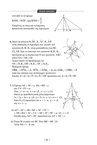 52
Α
B Ε Μ Γ
Γ
φ
φ
θ
θ
ωω
Ο
Α
Κ1
Κ2
Κ
Α
Β
3
Β
α
Γ
Ε
Ι
Ι
Μ
EZ' '
'
Ζ
Γενικές Ασκήσεις
ενώ από το ii) έχουμε
ˆ ˆΒΑΜ  ΜΑΓ, άρα
ˆ
ˆ
2
Α
ΒΑΜ  .
Επομένως το ύψος και η διάμεσος
βρίσκονται εκατέρωθεν της διχοτόμου.
6. Αφού τα τρίγωνα 1Κ ΒΓ

, 2Κ ΑΓ

, 3Κ ΑΒ

είναι ισοσκελή, οι διχοτόμοι των γωνιών του
τριγώνου 21 3Κ Κ Κ είναι μεσοκάθετες των BΓ,
ΓΑ, ΑΒ. Άρα το έγκεντρο του τριγώνου 21 3Κ Κ Κ
ταυτίζεται με το περίκεντρο Ο του τριγώνου ΑΒΓ

,
οπότε ΟΑ = ΟΒ = ΟΓ.
Αρκεί λοιπόν να αποδείξουμε ότι
2 3ΟΑ ⊥ Κ Κ , 1 3ΟΒ ⊥ Κ Κ , 1 2ΟΓ ⊥ Κ Κ .
Πράγματι έχουμε
1 1
ˆ ˆ ˆΟΒΚ = ΟΓΚ = ω, 2 2
ˆˆ ˆΟΓΚ = ΟΑΚ = ϕ και 3 3
ˆˆ ˆΟΑΚ = ΟΒΚ = θ
(από την ισότητα των αντίστοιχων τριγώνων).
Επειδή ˆ ˆˆ ˆ ˆ ˆ 180ω+ ϕ = ω+ θ = ϕ + θ = 
προκύπτει ότι ˆˆ ˆ 90ω = ϕ = θ = 
.
7. i) Έχουμε xΑΖ = ΑΕ = , yΒ∆ = ΒΖ =
και Γ∆ = ΓΕ = ω.
Τότε y + ω = α, x + ω = β, x y+ =γ (1).
Οπότε με πρόσθεση κατά μέλη παίρνουμε:
2x 2y 2 2 x y+ + ω = α + β + γ = τ ⇔ + + ω = τ (2)
Από (1), (2) προκύπτει ότι x = τ − α, y = τ − β
και ω = τ − γ.
ii) ′ ′ ′ ′ΑΖ + ΑΕ = ΑΒ + ΒΖ + ΑΓ + ΓΕ =
2′ ′= ΑΒ + Β∆ + ΑΓ + Γ∆ = ΑΒ + ΑΓ + ΒΓ = α + β + γ = τ.
Επειδή όμως ′ ′ΑΖ = ΑΕ , προκύπτει ότι ′ ′ΑΖ = ΑΕ = τ.
iii) Έστω Μ το μέσο του BΓ. Τότε ΜΒ = ΜΓ (3).
Αλλά Β∆ = τ − β και
22-0017-02.indd 52 31/10/2013 5:53:03 μμ
 