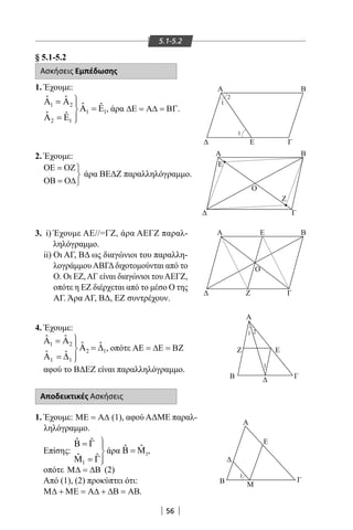 56
5.1-5.2
§ 5.1-5.2
Ασκήσεις Εμπέδωσης
1. Έχουμε:
1 2
1 1
2 1
ˆ ˆ
ˆ ˆ
ˆ ˆ
Α =Α 
Α =Ε
Α =Ε 
, άρα ∆Ε = Α∆ = ΒΓ.
2. Έχουμε:
ΟΕ = ΟΖ

ΟΒ = Ο∆
άρα ΒΕΔΖ παραλληλόγραμμο.
3. i) Έχουμε ΑΕ//=ΓΖ, άρα ΑΕΓΖ παραλ-
ληλόγραμμο.
ii) Οι ΑΓ, ΒΔ ως διαγώνιοι του παραλλη-
λογράμμουΑΒΓΔδιχοτομούνται από το
Ο. Οι ΕΖ,ΑΓ είναι διαγώνιοι τουΑΕΓΖ,
οπότε η ΕΖ διέρχεται από το μέσο Ο της
ΑΓ. Άρα ΑΓ, ΒΔ, ΕΖ συντρέχουν.
4. Έχουμε:
1 2
12
1 1
ˆ ˆ
ˆ ˆ
ˆ ˆ
Α = Α 
Α = ∆
Α = ∆ 
, οπότε ΑΕ = ∆Ε = ΒΖ
αφού το ΒΔΕΖ είναι παραλληλόγραμμο.
Αποδεικτικές Ασκήσεις
1. Έχουμε: ΜΕ = Α∆ (1), αφού ΑΔΜΕ παραλ-
ληλόγραμμο.
Επίσης:
1
ˆ ˆ
ˆ ˆ
Β = Γ 

Μ =Γ
άρα 1
ˆ ˆΒ = Μ ,
οπότε Μ∆ = ∆Β (2)
Από (1), (2) προκύπτει ότι:
Μ∆ + ΜΕ = Α∆ + ∆Β = ΑΒ.
Γ
Α
Α
ΒΑ
Ζ
Ζ
Γ
Ο
Ο
Ε
Ε
Α
Α Β
ΓΕ
Β
Γ
Β
Ζ Ε
Γ
Β Μ
Ε
1
1
1 2
2
1
1
22-0017-02.indd 56 31/10/2013 5:53:03 μμ
 