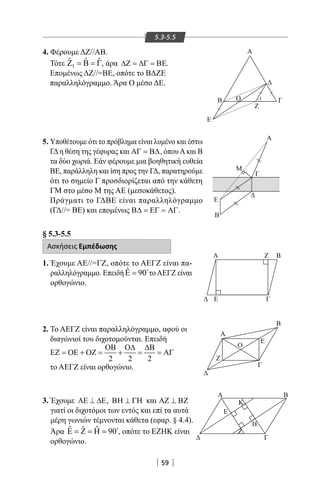 59
5.3-5.5
4. Φέρουμε ΔΖ//ΑΒ.
Τότε 1
ˆ ˆ ˆΖ = Β = Γ, άρα ∆Ζ = ∆Γ = ΒΕ.
Επομένως ΔΖ//=ΒΕ, οπότε το ΒΔΖΕ
παραλληλόγραμμο. Άρα Ο μέσο ΔΕ.
5. Υποθέτουμε ότι το πρόβλημα είναι λυμένο και έστω
ΓΔη θέση της γέφυρας και ΑΓ = Β∆, όπουΑκαι Β
τα δύο χωριά. Εάν φέρουμε μια βοηθητική ευθεία
BE, παράλληλη και ίση προς την ΓΔ, παρατηρούμε
ότι το σημείο Γ προσδιορίζεται από την κάθετη
ΓΜ στο μέσο Μ της ΑΕ (μεσοκάθετος).
Πράγματι το ΓΔΒΕ είναι παραλληλόγραμμο
(ΓΔ//= ΒΕ) και επομένως Β∆ = ΕΓ = ΑΓ.
§ 5.3-5.5
Ασκήσεις Εμπέδωσης
1. Έχουμε ΑΕ//=ΓΖ, οπότε το ΑΕΓΖ είναι πα-
ραλληλόγραμμο. Επειδή ˆ 90Ε = 
τοΑΕΓΖ είναι
ορθογώνιο.
2. Το ΑΕΓΖ είναι παραλληλόγραμμο, αφού οι
διαγώνιοί του διχοτομούνται. Επειδή
2 2 2
ΟΒ Ο∆ ∆Β
ΕΖ = ΟΕ + ΟΖ = + = = ΑΓ
το ΑΕΓΖ είναι ορθογώνιο.
3. Έχουμε ΑΕ ⊥ ∆Ε, ΒΗ ⊥ ΓΗ και ΑΖ ⊥ ΒΖ
γιατί οι διχοτόμοι των εντός και επί τα αυτά
μέρη γωνιών τέμνονται κάθετα (εφαρ. § 4.4).
Άρα ˆ ˆ ˆ 90Ε = Ζ = Η = 
, οπότε το ΕΖΗΚ είναι
ορθογώνιο.
Α
Ε
Γ
Α
Ε
Β
Α Ζ Β
Γ
Ζ
Α
Β
Ο
Ε
Γ
Α Β
Ε
Ζ
Κ
Η
Γ
Ε
Β Γ
Ζ
1Ο






Μ
22-0017-02.indd 59 31/10/2013 5:53:05 μμ
 