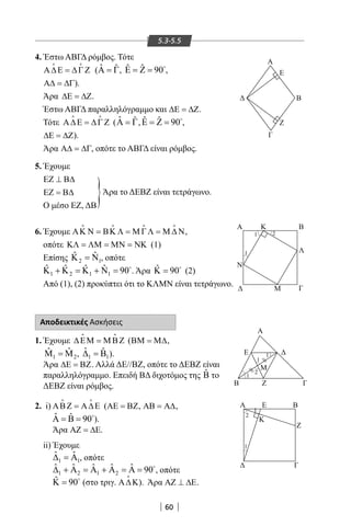 60
5.3-5.5
4. Έστω ΑΒΓΔ ρόμβος. Τότε
Α∆Ε = ∆Γ Ζ
 
( ˆ ˆΑ = Γ, ˆ ˆ 90Ε = Ζ = 
,
Α∆ = ∆Γ).
Άρα ∆Ε = ∆Ζ.
Έστω ΑΒΓΔ παραλληλόγραμμο και ∆Ε = ∆Ζ.
Τότε Α∆Ε = ∆Γ Ζ
 
( ˆ ˆΑ = Γ, ˆ ˆ 90Ε = Ζ = 
,
∆Ε = ∆Ζ).
Άρα Α∆ = ∆Γ, οπότε το ΑΒΓΔ είναι ρόμβος.
5. Έχουμε
ΕΖ ⊥ Β∆
ΕΖ = Β∆
Ο μέσο ΕΖ, ΔΒ
6. Έχουμε ΑΚ Ν = ΒΚ Λ = Μ ΓΛ = Μ ∆ Ν
   
,
οπότε ΚΛ = ΛΜ = ΜΝ = ΝΚ (1)
Επίσης 2 1
ˆ ˆΚ =Ν , οπότε
1 2 1 1
ˆ ˆ ˆ ˆ 90Κ + Κ =Κ + Ν = 
. Άρα ˆ 90Κ = 
(2)
Από (1), (2) προκύπτει ότι το ΚΛΜΝ είναι τετράγωνο.
}Άρα το ΔΕΒΖ είναι τετράγωνο.
Α
Ε
Ζ
Β
Γ
Λ
Α
Ν
Μ Γ
Κ Β
21
1
Β Ζ
Α
Ε
Γ
Μ
1
1
2
1


A
Γ
Z
K
E B
1
1
2
Αποδεικτικές Ασκήσεις
1. Έχουμε ∆ΕΜ = Μ ΒΖ
 
(ΒΜ = Μ∆,
1 2
ˆ ˆΜ =Μ , 1 1
ˆ ˆ∆ =Β ).
Άρα ∆Ε = ΒΖ. Αλλά ΔΕ//ΒΖ, οπότε το ΔΕΒΖ είναι
παραλληλόγραμμο. Επειδή ΒΔ διχοτόμος της ˆΒ το
ΔΕΒΖ είναι ρόμβος.
2. i) ΑΒΖ = Α∆Ε
 
(ΑΕ = ΒΖ, ΑΒ = Α∆,
ˆ ˆ 90Α = Β = 
).
Άρα ΑΖ = ∆Ε.
ii) Έχουμε
1 1
ˆ ˆ∆ =Α , οπότε
1 2 1 2
ˆ ˆ ˆ ˆ ˆ 90∆ + Α = Α + Α = Α = 
, οπότε
ˆ 90Κ = 
(στο τριγ. Α∆Κ

). Άρα ΑΖ ⊥ ∆Ε.
22-0017-02.indd 60 31/10/2013 5:53:05 μμ
 