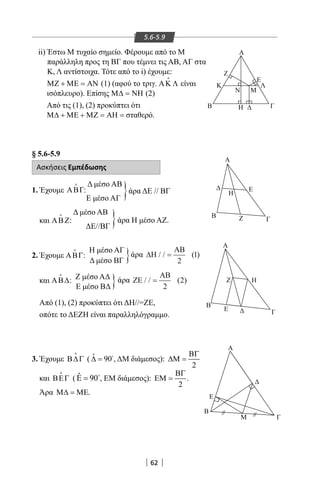 62
5.6-5.9
}
}
}
}
ii) Έστω Μ τυχαίο σημείο. Φέρουμε από το Μ
παράλληλη προς τη ΒΓ που τέμνει τις ΑΒ, ΑΓ στα
Κ, Λ αντίστοιχα. Τότε από το i) έχουμε:
ΜΖ + ΜΕ = ΑΝ (1) (αφού το τριγ. ΑΚ Λ

είναι
ισόπλευρο). Επίσης Μ∆ = ΝΗ (2)
Από τις (1), (2) προκύπτει ότι
Μ∆ + ΜΕ + ΜΖ = ΑΗ = σταθερό.
§ 5.6-5.9
Ασκήσεις Εμπέδωσης
1. Έχουμε ΑΒΓ

:
Δ μέσο ΑΒ
Ε μέσο ΑΓ
και ΑΒΖ

:
Δ μέσο ΑΒ
ΔΕ//ΒΓ
2. Έχουμε ΑΒΓ

:
Η μέσο ΑΓ
Δ μέσο ΒΓ
και ΑΒ∆

: Ζ μέσο ΑΔ
Ε μέσο ΒΔ
Από (1), (2) προκύπτει ότι ΔΗ//=ΖΕ,
οπότε το ΔΕΖΗ είναι παραλληλόγραμμο.
3. Έχουμε Β∆Γ

( ˆ 90∆ = 
, ΔΜ διάμεσος):
2
ΒΓ
∆Μ =
και ΒΕΓ

( ˆ 90Ε = 
, ΕΜ διάμεσος):
2
ΒΓ
ΕΜ = .
Άρα Μ∆ = ΜΕ.
άρα Η μέσο ΑΖ.
άρα
άρα
άρα ΔΕ // ΒΓ
Α
Κ Λ
Ε
ΓΒ Η
Ν Μ
Ζ
Α
Ε
Β
Γ
H
Z
A
Η
Γ
Ζ
E
Β
Γ
Ε
Β
Α
Μ
 
∆Η
ΑΒ
/ / ( )=
2
1
ΖΕ
ΑΒ
/ / ( )=
2
2
22-0017-02.indd 62 1/11/2013 3:41:10 μμ
 