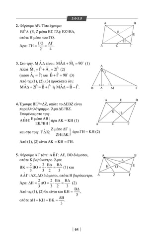 64
5.6-5.9
2. Φέρουμε ΔΒ. Τότε έχουμε:
ΒΓ∆

(Ε, Ζ μέσα ΒΓ, ΓΔ): ΕΖ//ΒΔ,
οπότε Η μέσο του ΓΟ.
Άρα:
2 4
ΓΟ ΑΓ
ΓΗ= = .
3. Στο τριγ. Μ Α∆

είναι: 1
ˆ ˆ 90ΜΑ∆ + Μ = 
(1)
Αλλά 1 1
ˆˆ ˆ ˆ2Μ = Γ + Α = Γ (2)
(αφού 1
ˆ ˆΑ =Γ) και ˆ ˆ 90Β + Γ = 
(3)
Από τις (1), (2), (3) προκύπτει ότι:
ˆ ˆ ˆ ˆ2ΜΑ∆ + Γ = Β + Γ ή ˆ ˆ ˆΜΑ∆ = Β − Γ.
4. Έχουμε ΒΕ//=ΔΖ, οπότε το ΔΕΒΖ είναι
παραλληλόγραμμο. Άρα ΔΕ//ΒΖ.
Επομένως στο τριγ.
ΑΒΗ

: Ε μέσο ΑΒ
ΕΚ//ΒΗ
και στο τριγ. Γ∆Κ

:
Ζ μέσο ΔΓ	
		 ΖΗ//ΔΚ
Από (1), (2) είναι ΑΚ = ΚΗ = ΓΗ.
}
}
άρα ΑΚ = ΚΗ (1)
άρα ΓΗ = ΚΗ (2)
Z
Η
Ε
Ο
Γ
Α B
Α
Β Μ Γ
Α
Ζ Γ
Ε
Κ Η
Β
1
1
Α Β
Γ
Ε
ΖΔ
Η Ο
Κ
5. Φέρουμε ΑΓ τότε: ΑΒΓ

: ΑΕ, ΒΟ διάμεσοι,
οπότε Κ βαρύκεντρο. Άρα:
2 2
3 3 2 3
Β∆ Β∆
ΒΚ= ΒΟ= ⋅ = (1) και
Α∆Γ

: ΑΖ, ΔΟ διάμεσοι, οπότε Η βαρύκεντρο.
Άρα:
2 2
3 3 2 3
Β∆ Β∆
∆Η= ∆Ο= ⋅ = (2)
Από τις (1), (2) θα είναι και
3
Β∆
ΚΗ = ,
οπότε
3
∆Β
∆Η = ΚΗ = ΒΚ = .
22-0017-02.indd 64 13/3/2014 10:48:36 πµ
 