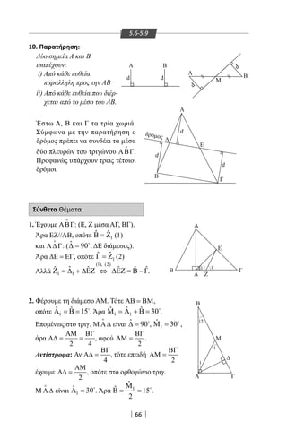 66
5.6-5.9
 Α B
M
d
d
dδρό οσ
dd
d
dBA
B
Μ
Α Γ
Α
B
Γ
Ε
Α
Β
Ζ
Ε
Γ
1 1
1
1
150
10. Παρατήρηση:
Δύο σημεία Α και Β
ισαπέχουν:
i) Από κάθε ευθεία
παράλληλη προς την ΑΒ
ii) Από κάθε ευθεία που διέρ-
χεται από το μέσο του ΑΒ.
Έστω Α, Β και Γ τα τρία χωριά.
Σύμφωνα με την παρατήρηση ο
δρόμος πρέπει να συνδέει τα μέσα
δύο πλευρών του τριγώνου ΑΒΓ

.
Προφανώς υπάρχουν τρεις τέτοιοι
δρόμοι.
Σύνθετα Θέματα
1. Έχουμε ΑΒΓ

: (Ε, Ζ μέσα ΑΓ, ΒΓ).
Άρα ΕΖ//ΑΒ, οπότε 1
ˆ ˆΒ = Ζ (1)
και Α∆Γ

: ( ˆ 90∆ = 
, ΔΕ διάμεσος).
Άρα ∆Ε = ΕΓ, οπότε 1
ˆ ˆΓ = Ζ (2)
Αλλά
(1), (2)
1 1
ˆˆ ˆ ˆ ˆ ˆΖ = ∆ + ∆ΕΖ ⇔ ∆ΕΖ = Β − Γ.
2. Φέρουμε τη διάμεσο AM. Τότε ΑΒ = ΒΜ,
οπότε 1
ˆ ˆ 15Α = Β = 
. Άρα 1 1
ˆˆ ˆ 30Μ = Α + Β = 
.
Επομένως στο τριγ. Μ Α∆

είναι ˆ 90∆ = 
, 1
ˆ 30Μ = 
,
άρα
2 4
ΑΜ ΒΓ
Α∆= = , αφού
2
ΒΓ
ΑΜ = .
Αντίστροφα: Αν
4
ΒΓ
Α∆ = , τότε επειδή
2
ΒΓ
ΑΜ =
έχουμε
2
ΑΜ
Α∆ = , οπότε στο ορθογώνιο τριγ.
Μ Α∆

είναι 1
ˆ 30Α = 
. Άρα 1
ˆ
ˆ 15
2
Μ
Β= = 
.
22-0017-02.indd 66 13/3/2014 10:53:42 πµ
 