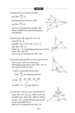 67
5.6-5.9
3. Έχουμε Κ ∆Γ

: (Ζ, Η μέσα ΔΓ, ΔΚ).
Άρα ΖΗ=
2
ΚΓ
(1)
και Κ βαρύκεντρο του τριγ. ΑΒΓ,
άρα
2
ΚΓ
ΕΚ = (2)
Από τις (1), (2) προκύπτει ότι ΖΗ=ΕΚ,
οπότε το ΕΚΖΗ είναι παραλληλόγραμμο.
Άρα ΕΗ//ΚΖ.
4. Επειδή Β∆ = ΒΕ έχουμε 1 2
ˆ ˆˆΕ = ∆ = ∆ .
Αλλά 1
ˆˆ ˆΒ = Ε + ∆ ,
οπότε 2 2 2
ˆ ˆ ˆˆ ˆ ˆ2 2 2Β = ∆ ⇔ Γ = ∆ ⇔ ∆ = Γ.
Άρα ∆Μ = ΜΓ (1).
Επίσης 3 1
ˆ ˆ∆ =Α (συμπληρωματικές ίσων γωνιών),
οπότε ∆Μ = ΑΜ (2).
Από τις (1), (2) προκύπτει ότι ΑΜ = ΜΓ.
5. Προεκτείνουμε την BE που τέμνει την ΑΓ στο Ζ.
Τότε το τριγ. ΑΒΖ είναι ισοσκελές
(ΑΕ διχοτόμος και ύψος), οπότε ΑΒ = ΑΖ (1)
και Ε μέσο του ΒΖ (2). Άρα:
i) ΒΖΓ

(Ε μέσο ΒΖ, Μ μέσο ΒΓ):
EM//=
2
ΖΓ
(3). Επομένως ΕΜ//ΑΓ.
ii)
2 2 2
ΖΓ ΑΓ − ΑΖ ΑΓ − ΑΒ
ΕΜ= = = .
iii) 2
ˆ
ˆˆ
2
Α
∆ΕΜ = Α = , αφού ΕΜ//ΑΓ.
6. Έστω ΜΖ ⊥ ΑΒ που τέμνει την ΒΔ στο Μ.
Αρκεί ΑΗ ⊥ ΓΕ. Στο τριγ. ΑΒΜ

το Η είναι
το ορθόκεντρο, οπότε ΑΗ ⊥ ΒΜ (1). Επίσης
στο τριγ. ∆ΕΓ

τα Β και Μ είναι μέσα των ΔΕ
και ΔΓ, οπότε ΒΜ//ΓΕ (2).
Από τις (1), (2) προκύπτει ότι ΑΗ ⊥ ΓΕ.
Β
H
KΕ
Α
Α
Β
Ε
Μ
Γ
A
B
Ε
Β
Γ
Η
Μ
Κ
Ζ
Α

Μ Γ
Ζ
Ε
Z
Γ
1
1
2
2
3


22-0017-02.indd 67 1/11/2013 3:53:30 μμ
 