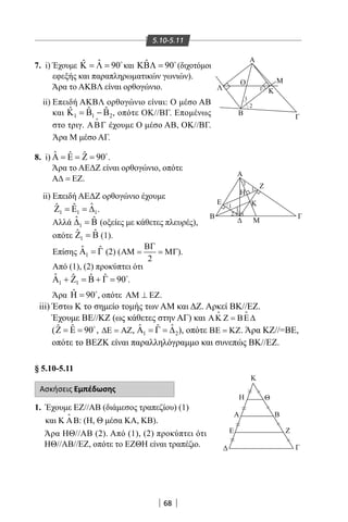 68
5.10-5.11
Κ
Η
Α
Ε
Θ
≈
≈
≈
≈
Β
Ζ
Γ




Α
Β
Λ
Γ
Μ
Κ
Ο
Α
Ζ
Γ
Μ
B
Ε
Η
Κ
1
1
1
2
1
1
1
2
7. i) Έχουμε ˆˆ 90Κ = Λ = 
και ˆ 90ΚΒΛ = 
(διχοτόμοι
εφεξής και παραπληρωματικών γωνιών).
Άρα το ΑΚΒΛ είναι ορθογώνιο.
ii) Επειδή ΑΚΒΛ ορθογώνιο είναι: Ο μέσο ΑΒ
και 1 1 2
ˆ ˆ ˆΚ = Β − Β , οπότε ΟΚ//ΒΓ. Επομένως
στο τριγ. ΑΒΓ

έχουμε Ο μέσο ΑΒ, ΟΚ//ΒΓ.
Άρα Μ μέσο ΑΓ.
8. i) ˆ ˆ ˆ 90Α = Ε = Ζ = 
.
Άρα το ΑΕΔΖ είναι ορθογώνιο, οπότε
Α∆ = ΕΖ.
ii) Επειδή ΑΕΔΖ ορθογώνιο έχουμε
1 1 1
ˆˆ ˆΖ =Ε =∆ .
Αλλά 1
ˆ ˆ∆ =Β (οξείες με κάθετες πλευρές),
οπότε 1
ˆ ˆZ B= (1).
Επίσης 1
ˆ ˆΑ =Γ (2) (
2
ΒΓ
ΑΜ = = ΜΓ).
Από (1), (2) προκύπτει ότι
1 1
ˆ ˆ ˆ ˆ 90Α + Ζ = Β + Γ = 
.
Άρα ˆ 90Η = 
, οπότε ΑΜ ⊥ ΕΖ.
iii) Έστω Κ το σημείο τομής των AM και ΔΖ. Αρκεί ΒΚ//ΕΖ.
Έχουμε ΒΕ//ΚΖ (ως κάθετες στην ΑΓ) και ΑΚ Ζ = ΒΕ∆
 
( ˆ ˆ 90 ,Ζ = Ε = 
∆Ε = ΑΖ, 1 2
ˆ ˆˆΑ = Γ = ∆ ), οπότε ΒΕ = ΚΖ. Άρα ΚΖ//=ΒΕ,
οπότε το ΒΕΖΚ είναι παραλληλόγραμμο και συνεπώς ΒΚ//ΕΖ.
§ 5.10-5.11
Ασκήσεις Εμπέδωσης
1. Έχουμε ΕΖ//ΑΒ (διάμεσος τραπεζίου) (1)
και Κ ΑΒ

: (Η, Θ μέσα ΚΑ, KB).
Άρα ΗΘ//ΑΒ (2). Από (1), (2) προκύπτει ότι
ΗΘ//ΑΒ//ΕΖ, οπότε το ΕΖΘΗ είναι τραπέζιο.
22-0017-02.indd 68 31/10/2013 5:53:11 μμ
 