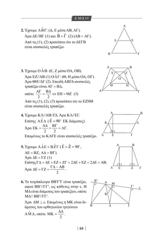 69
5.10-5.11
2. Έχουμε ΑΒΓ

: (Δ, Ε μέσα ΑΒ, ΑΓ).
Άρα ΔΕ//ΒΓ (1) και ˆ ˆΒ = Γ (2) (ΑΒ = ΑΓ).
Από τις (1), (2) προκύπτει ότι το ΔΕΓΒ
είναι ισοσκελές τραπέζιο.
3. Έχουμε ΟΑΒ

: (Ε, Ζ μέσα OA, OB).
Άρα ΕΖ//ΑΒ (1) Ο∆Γ

: (Θ, Η μέσα ΟΔ, ΟΓ).
Άρα ΘΗ//ΔΓ (2). Επειδή ΑΒΓΔ ισοσκελές
τραπέζιο είναι ΑΓ = Β∆,
οπότε
2 2
ΑΓ Β∆
= ⇔ ΕΗ = ΘΖ (3)
Από τις (1), (2), (3) προκύπτει ότι το ΕΖΗΘ
είναι ισοσκελές τραπέζιο.
4. Έχουμε ΚΛ//ΑΒ//ΓΔ. Άρα ΚΛ//ΕΓ.
Επίσης ΑΕ∆

( ˆ 90Ε = 
ΕΚ διάμεσος).
Άρα
2 2
Α∆ ΒΓ
ΕΚ = = = ΛΓ.
Επομένως το ΚΛΓΕ είναι ισοσκελές τραπέζιο.
Α Β
Γ
Α Β
ΓE
Α Β
Κ Λ
Ε Ζ Γ
Α
Ε
ΓΒ
Ε
Α
Β
Κ
Γ
ε
Μ
Θ
Ζ
Η
Ο
Β'
Γ'
 
5. Έχουμε Α∆Ε = ΒΖΓ
 
( ˆ ˆ 90Ε = Ζ = 
,
ΑΕ = ΒΖ, Α∆ = ΒΓ).
Άρα ∆Ε = ΓΖ (1)
Επίσης 2 2Γ∆ = ∆Ε + ΕΖ + ΖΓ = ∆Ε + ΕΖ = ∆Ε + ΑΒ.
Άρα
2
Γ∆ − ΑΒ
∆Ε = ΓΖ = .
6. Το τετράπλευρο ΒΒ′Γ′Γ είναι τραπέζιο,
αφού ΒΒ′//ΓΓ′, ως κάθετες στην ε. Η
ΜΔ είναι διάμεσος του τραπεζίου, οπότε
ΜΔ// ΒΒ′//ΓΓ′.
Άρα ∆Μ ⊥ ε. Επομένως η ΜΚ είναι δι-
άμεσος του ορθογωνίου τριγώνου
ΑΜ ∆

, οπότε
2
Α∆
ΜΚ = .
22-0017-02.indd 69 31/10/2013 5:53:11 μμ
 