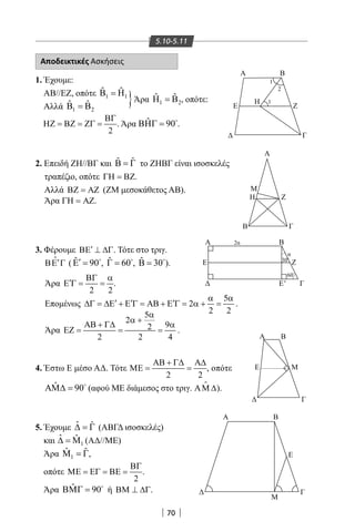 70
5.10-5.11
Αποδεικτικές Ασκήσεις
1. Έχουμε:
ΑΒ//ΕΖ, οπότε 1 1
ˆ ˆΒ =Η
Αλλά 1 2
ˆ ˆΒ =Β
2
ΒΓ
ΗΖ = ΒΖ = ΖΓ = . Άρα ˆ 90ΒΗΓ = 
.
2. Επειδή ΖΗ//ΒΓ και ˆ ˆΒ = Γ το ΖΗΒΓ είναι ισοσκελές
τραπέζιο, οπότε ΓΗ = ΒΖ.
Αλλά ΒΖ = ΑΖ (ΖΜ μεσοκάθετος ΑΒ).
Άρα ΓΗ = ΑΖ.
3. Φέρουμε ′ΒΕ ⊥ ∆Γ. Τότε στο τριγ.
′ΒΕ Γ

( ˆ 90′Ε = 
, ˆ 60Γ = 
, ˆ 30Β = 
).
Άρα
2 2
ΒΓ α
′Ε Γ= = .
Επομένως
5
2
2 2
α α
′ ′ ′∆Γ = ∆Ε + Ε Γ = ΑΒ + Ε Γ = α + = .
Άρα
5
2
92
2 2 4
α
α +
ΑΒ + Γ∆ α
ΕΖ= = = .
4. Έστω Ε μέσο ΑΔ. Τότε
2 2
ΑΒ + Γ∆ Α∆
ΜΕ= = , οπότε
ˆ 90ΑΜ∆ = 
(αφού ΜΕ διάμεσος στο τριγ. ΑΜ ∆

).
5. Έχουμε ˆ ˆ∆ = Γ (ΑΒΓΔ ισοσκελές)
και 1
ˆ ˆ∆ = Μ (ΑΔ//ΜΕ)
Άρα 1
ˆ ˆΜ =Γ,
οπότε
2
ΒΓ
ΜΕ = ΕΓ = ΒΕ = .
Άρα ˆ 90ΒΜΓ = 
ή ΒΜ ⊥ ∆Γ.
Ε
Η
Γ
Γ
Α
Α B
ΓΕ'
Ε Ζ
Α
Ε Μ
Γ
Α Β
Ε
Γ
Μ
Β
Μ
Η Ζ
Β
Ζ
Α Β
2α
α
1
1
2
300
600
}Άρα 1 2
ˆ ˆΗ =Β , οπότε:
22-0017-02.indd 70 31/10/2013 5:53:12 μμ
 