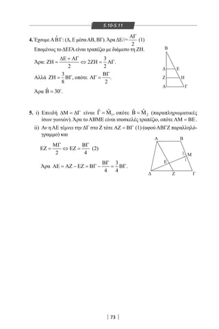 73
Α Β
Β
Ε
Ζ Η
Α Γ
Μ
Γ
Ε
Ζ
Α
Μ Ν
Ε
Β Γ
Α
Β Κ
Μ
ε
ε
Ε
1
1
11
2
2
1
4. Έχουμε ΑΒΓ

: (Δ, Ε μέσαΑΒ, ΒΓ).ΆραΔΕ//=
2
ΑΓ
(1)
Επομένως τοΔΕΓΑείναι τραπέζιο με διάμεσο τη ΖΗ.
Άρα:
3
2
2 2
∆Ε + ΑΓ
ΖΗ= ⇔ ΖΗ= ΑΓ.
Αλλά
3
8
ΖΗ= ΒΓ, οπότε
2
ΒΓ
ΑΓ = .
Άρα ˆ 30Β = 
.
5. i) Επειδή ∆Μ = ∆Γ είναι 1
ˆ ˆΓ = Μ , οπότε 2
ˆ ˆΒ = Μ (παραπληρωματικές
ίσων γωνιών). Άρα το ΑΒΜΕ είναι ισοσκελές τραπέζιο, οπότε ΑΜ = ΒΕ.
ii) Αν η ΑΕ τέμνει την ΔΓ στο Ζ τότε ΑΖ = ΒΓ (1) (αφού ΑΒΓΖ παραλληλό-
γραμμο) και
2 4
ΜΓ ΒΓ
ΕΖ= ⇔ ΕΖ= (2)
Άρα
3
4 4
ΒΓ
ΑΕ = ΑΖ − ΕΖ = ΒΓ − = ΒΓ.
5.10-5.11
22-0017-02.indd 73 31/10/2013 5:53:13 μμ
 