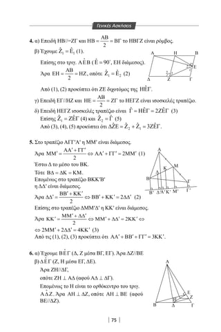 75
4. α) Επειδή ΗΒ//=ΖΓ και
2
ΑΒ
ΗΒ = = ΒΓ το ΗΒΓΖ είναι ρόμβος.
β) Έχουμε 1 1
ˆ ˆΖ =Ε (1).
Επίσης στο τριγ. ΑΕΒ

( ˆ 90Ε = 
, ΕΗ διάμεσος).
Άρα
2
ΑΒ
ΕΗ = = ΗΖ, οπότε 1 2
ˆ ˆΖ =Ε (2)
Από (1), (2) προκύπτει ότι ΖΕ διχοτόμος της ˆΗΕΓ.
γ) Επειδή ΕΓ//ΗΖ και
2
ΑΒ
ΗΕ = = ΖΓ το ΗΕΓΖ είναι ισοσκελές τραπέζιο.
δ) Επειδή ΗΕΓΖ ισοσκελές τραπέζιο είναι ˆ ˆ ˆ2Γ = ΗΕΓ = ΖΕΓ (3)
Επίσης 1
ˆ ˆΖ = ΖΕΓ (4) και 2
ˆ ˆΖ =Γ (5)
Από (3), (4), (5) προκύπτει ότι 2 1
ˆ ˆ ˆ ˆ3∆ΖΕ = Ζ + Ζ = ΖΕΓ.
5. Στο τραπέζιο ΑΓΓ′Α′ η MM′ είναι διάμεσος.
Άρα 2
2
′ ′ΑΑ + ΓΓ
′ ′ ′ ′ΜΜ = ⇔ ΑΑ + ΓΓ = ΜΜ (1)
Έστω Δ το μέσο του ΒΚ.
Τότε Β∆ = ∆Κ = ΚΜ.
Επομένως στο τραπέζιο ΒΚΚ′Β′
η ΔΔ′ είναι διάμεσος.
Άρα 2
2
′ ′ΒΒ + ΚΚ
′ ′ ′ ′∆∆ = ⇔ ΒΒ + ΚΚ = ∆∆ (2)
Επίσης στο τραπέζιο ΔΜΜ′Δ′ η ΚΚ′ είναι διάμεσος.
Άρα 2
2
′ ′ΜΜ + ∆∆
′ ′ ′ ′ΚΚ = ⇔ ΜΜ + ∆∆ = ΚΚ ⇔
2 2 4′ ′ ′⇔ ΜΜ + ∆∆ = ΚΚ (3)
Από τις (1), (2), (3) προκύπτει ότι 3′ ′ ′ ′ΑΑ + ΒΒ + ΓΓ = ΚΚ .
6. α) Έχουμε ΒΕΓ

(Δ, Ζ μέσα ΒΓ, ΕΓ). Άρα ΔΖ//ΒΕ
β) ∆ΕΓ

(Ζ, Η μέσα ΕΓ, ΔΕ).
Άρα ΖΗ//ΔΓ,
οπότε ΖΗ ⊥ Α∆ (αφού Α∆ ⊥ ∆Γ).
Επομένως το Η είναι το ορθόκεντρο του τριγ.
Α∆ Ζ

. Άρα ΑΗ ⊥ ∆Ζ, οπότε ΑΗ ⊥ ΒΕ (αφού
ΒΕ//ΔΖ).
12
1
2
Ζ Γ
E
ΗΑ Β
Α
Β' 'Α' Κ' Μ' Γ'
Α
Η
Β Γ
Ζ
Ε
Γ
Κ
Β
Μ
Γενικές Ασκήσεις
Α
Β' 'Α' Κ' Μ' Γ'
Α
Η
Β Γ
Ζ
Ε
Γ
Κ
Β
Μ
22-0017-02.indd 75 31/10/2013 5:53:15 μμ
 