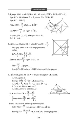 76
Α
Α Β
Η
Ο Ζ
Ε Γ
Β
Α
Ζ
Ε
Λ
Ο
Κ
Γ
M
Κ Η
2
Ε2
7. Έχουμε ΑΒΗ = ΑΓΕ
 
(ΑΒ = ΑΕ, ΑΓ = ΑΗ, ˆ ˆ ˆ90ΕΑΓ = ΒΑΗ = + Α
).
Άρα ΕΓ = ΒΗ (1) και 1 1
ˆ ˆΕ =Β , οπότε ˆˆ 90Ν = ΕΑΒ = 
.
Άρα ΕΓ ⊥ ΒΗ (2)
Αλλά KM//=
2
ΕΓ
(3) (τριγ. ΕΒΓ

)
και ΜΛ//=
2
ΒΗ
(4) (τριγ. ΗΓΒ

).
Από τις (1), (2), (3), (4) προκύπτει ότι
ΚΜ ⊥= ΜΛ.
8. α) Έχουμε Μ μέσο ΟΓ, Η μέσο ΒΓ και
2
α
ΟΗ = .
Στο τριγ. ΒΟΓ

το Ζ είναι το βαρύκεντρο,
οπότε
2 2
3 3 2 3
α α
ΟΖ= ΟΗ= = .
β) Είναι ΖΗ//=
2
ΕΓ
(τριγ. ΒΕΓ

) και
2
ΟΖ
ΖΗ = (Ζ βαρυκ.).
Άρα ΟΖ//=ΕΓ, οπότε το ΟΖΓΕ είναι παραλληλόγραμμο.
9. i) Έστω Κ μέσο ΑΒ και Λ το σημείο τομής των ΟΚ και ΔΓ.
Αρκεί Λ μέσο ΔΓ.
Έχουμε ˆΟΑΒ ( ˆ 90Ο = 
, ΟΚ διάμεσος).
Άρα 1 1
ˆ ˆΟ =Α . Αλλά 1
ˆ ˆΑ =∆, οπότε 1
ˆ ˆΟ =∆
ή ΟΛ = ∆Λ. Όμοια ΟΛ = ΛΓ.
Άρα το Λ είναι το μέσο του ΔΓ.
ii)
2 2
∆Γ ΑΒ
ΚΛ = ΟΛ − ΟΚ = −
αφού ΟΚ= , .
2 2
ΑΒ ∆Γ 
ΟΛ = 
 
iii) Το ΚΕΛΖ είναι παραλληλόγραμμο γιατί
ΚΖ//=ΛΕ//=
2
Α∆
(από το τριγ. ΑΒΓ

και ΑΓ∆

).
Επειδή
2
∆Γ − ΑΒ
ΖΕ = = ΚΛ, το ΚΕΛΖ είναι ορθογώνιο.
Η
Β Γ
Ζ
Ε
Ε
A
Β Μ Γ
Η
Ζ
Κ
Ν
Λ
Γενικές Ασκήσεις
22-0017-02.indd 76 31/10/2013 5:53:16 μμ
 
