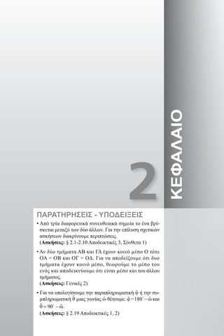 2ΚΕΦΑΛΑΙΟ
• Από τρία διαφορετικά συνευθειακά σημεία το ένα βρί-
σκεται μεταξύ των δύο άλλων. Για την επίλυση σχετικών
ασκήσεων διακρίνουμε περιπτώσεις.
(Ασκήσεις: § 2.1-2.10 Αποδεικτικές 3, Σύνθετα 1)
• Αν δύο τμήματα ΑΒ και ΓΔ έχουν κοινό μέσο Ο τότε
ΟΑ = ΟΒ και ΟΓ = ΟΔ. Για να αποδείξουμε ότι δυο
τμήματα έχουν κοινό μέσο, θεωρούμε το μέσο του
ενός και αποδεικνύουμε ότι είναι μέσο και του άλλου
τμήματος.
(Ασκήσεις: Γενικές 2)
• Για να υπολογίσουμε την παραπληρωματική ϕƹ ή την συ-
μπληρωματική θƹ μιας γωνίας ˆω θέτουμε: και
.
(Ασκήσεις: § 2.19 Αποδεικτικές 1, 2)
ΠΑΡΑΤΗΡΗΣΕΙΣ - ΥΠΟΔΕΙΞΕΙΣ
22-0017-02.indd 7 31/10/2013 5:52:17 μμ
 