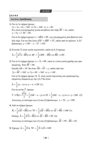80
6.1-6.4
§ 6.1-6.4
Ασκήσεις Εμπέδωσης
1. Για το 1ο σχήμα έχουμε:
2 3 4 360 9 360 40x x x x x+ + = ⇔ = ⇔ =  
.
Η y είναι εγγεγραμμένη γωνία και βαίνει στο τόξο ΒΓ = 4x, οπότε
y x= = ⋅ =2 2 40 80 
.
Για το 2ο σχήμα έχουμε ˆx 50= ΑΒ∆ = 
, ως εγγεγραμμένες που βαίνουν στο
ίδιο τόξο. Για τον ίδιο λόγο ˆ ˆ 35∆ΑΓ = ∆ΒΓ = 
, οπότε από το τρίγωνο Α∆Γ

βρίσκουμε: y x= − − =180 35 105  
.
2. Η γωνία ˆΑ είναι γωνία τεμνουσών, οπότε (§ 6.3) έχουμε:
   1 1ˆ ( ) 40 (200 ) 120
2 2
Α= Γ∆ − ΒΕ ⇔ = − ΒΕ ⇔ ΒΕ=  
.
3. Για το 1ο σχήμα έχουμε: ˆx 40= Α = , γιατί η x είναι γωνία χορδής και εφα-
πτομένης. Τότε ΒΓ = 80 .
Επειδή ΑΒ ΑΓ= θα είναι ΑΒ ΑΓ = = y, οπότε από την:
2 360 2 80 360 140y y y+ = ⇔ + = ⇔ =ΒΓ .
Για το 2ο σχήμα έχουμε: Η ˆΑ είναι γωνία τέμνουσας και εφαπτομένης,
επομένως σύμφωνα με την § 6.3 θα είναι:
1ˆA (y x) y x 120
2
= − ⇔ − = 
(1).
Για τη γωνία ˆΓ έχουμε:
( ) 1 1ˆ ˆ (360 x y) 50 (360 x y) x y 260
2 2 2
Γ∆
Γ= ΓΒ∆= = − − ⇔= − − ⇔ +=   
(2)
Λύνοντας το σύστημα των (1) και (2) βρίσκουμε: x 70= 
, y 190= 
.
4. Από το σχήμα έχουμε:
     1 1ˆ ( ) 70 ( ) 140
2 2
Κ= ∆Γ + ΒΕ ⇔ = ∆Γ + ΒΕ ⇔ ∆Γ + ΒΕ= 
(1).
Επίσης:    1ˆ ( ) 50
2
Α= Γ∆ − ΒΕ ⇔ ∆Γ − ΒΕ= 
(2).
Λύνοντας το σύστημα των (1) και (2) βρίσκουμε:  95∆Γ = 
,  45ΒΕ = 
.
5. Έχουμε:
1ˆ ˆ
2
Α= Ο ή
1 ˆ70
2
= Ο
ή ˆ 140Ο = 
.
22-0017-02.indd 80 13/3/2014 10:59:05 πµ
 