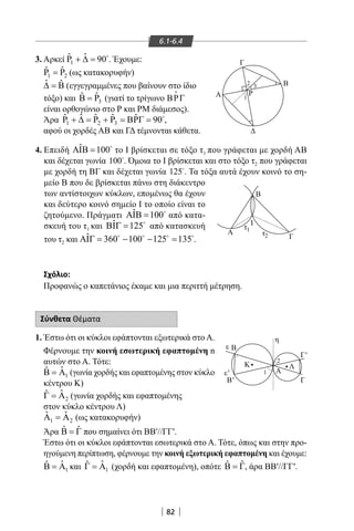 82
6.1-6.4
3. Αρκεί 1
ˆ ˆP 90+ ∆ = 
. Έχουμε:
1 2
ˆ ˆP P= (ως κατακορυφήν)
ˆ ˆ∆ = Β (εγγεγραμμένες που βαίνουν στο ίδιο
τόξο) και 3
ˆˆ PΒ = (γιατί το τρίγωνο ΒΡΓ

είναι ορθογώνιο στο Ρ και ΡΜ διάμεσος).
Άρα 1 2 3
ˆ ˆ ˆ ˆ ˆP P P 90+ ∆ = + = ΒΡΓ = 
,
αφού οι χορδές ΑΒ και ΓΔ τέμνονται κάθετα.
Β
Ι
Γ
Α Ρ
ε
ε'
η
Β
Γ
τ
Α
Α
Γ'
Γ
Β
Β'
Κ Λ
1
τ2
1
2 3
2
1
μείο Β που δε βρίσκεται πάνω στη διάκεντρο
των αντίστοιχων κύκλων, επομένως θα έχουν
και δεύτερο κοινό σημείο I το οποίο είναι το
ζητούμενο. Πράγματι ˆ 100ΑΙΒ = 
από κατα-
σκευή του τ1 και ˆ 125ΒΙΓ = 
από κατασκευή
του τ2 και ˆ 360 100 125 135ΑΙΓ= − − =   
.
4. Επειδή ˆ 100ΑΙΒ = 
το I βρίσκεται σε τόξο τ1 που γράφεται με χορδή AB
και δέχεται γωνία 100
. Όμοια το I βρίσκεται και στο τόξο τ2 που γράφεται
με χορδή τη ΒΓ και δέχεται γωνία 125
. Τα τόξα αυτά έχουν κοινό το ση-
Σχόλιο:
Προφανώς ο καπετάνιος έκαμε και μια περιττή μέτρηση.
Σύνθετα Θέματα
1. Έστω ότι οι κύκλοι εφάπτονται εξωτερικά στο Α.
Φέρνουμε την κοινή εσωτερική εφαπτομένη n
αυτών στο Α. Τότε:
1
ˆˆΒ = Α (γωνία χορδής και εφαπτομένης στον κύκλο
κέντρου Κ)
2
ˆˆΓ = Α (γωνία χορδής και εφαπτομένης
στον κύκλο κέντρου Λ)
1 2
ˆ ˆΑ =Α (ως κατακορυφήν)
Άρα ˆ ˆΒ = Γ που σημαίνει ότι ΒΒ′//ΓΓ′.
Έστω ότι οι κύκλοι εφάπτονται εσωτερικά στο Α. Τότε, όπως και στην προ-
ηγούμενη περίπτωση, φέρνουμε την κοινή εξωτερική εφαπτομένη και έχουμε:
1
ˆˆΒ = Α και 1
ˆˆΓ = Α (χορδή και εφαπτομένη), οπότε ˆ ˆΒ = Γ, άρα ΒΒ′//ΓΓ′.
22-0017-02.indd 82 13/3/2014 11:03:54 πµ
 